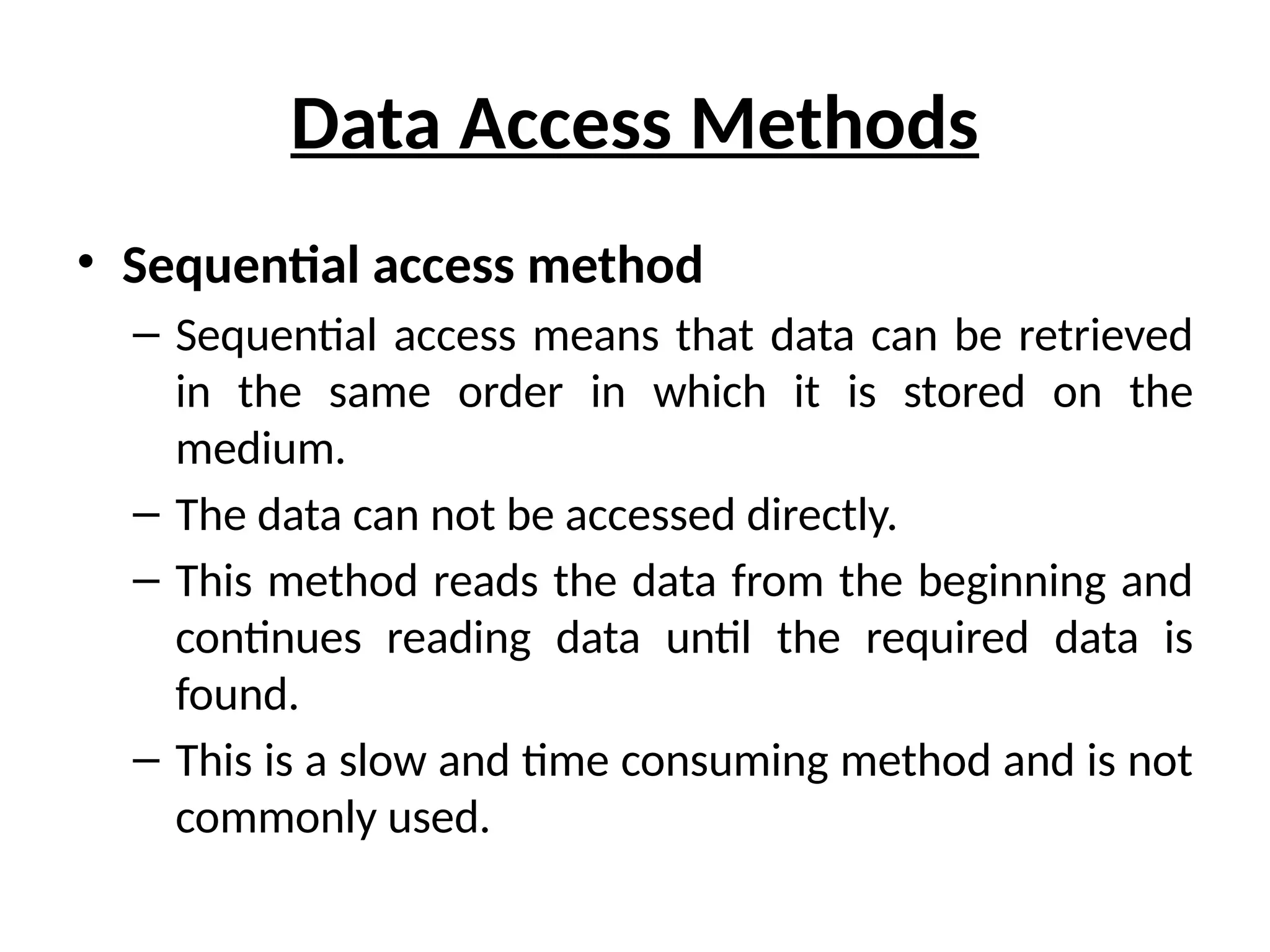 Data Access Methods
• Sequential access method
– Sequential access means that data can be retrieved
in the same order in which it is stored on the
medium.
– The data can not be accessed directly.
– This method reads the data from the beginning and
continues reading data until the required data is
found.
– This is a slow and time consuming method and is not
commonly used.
 