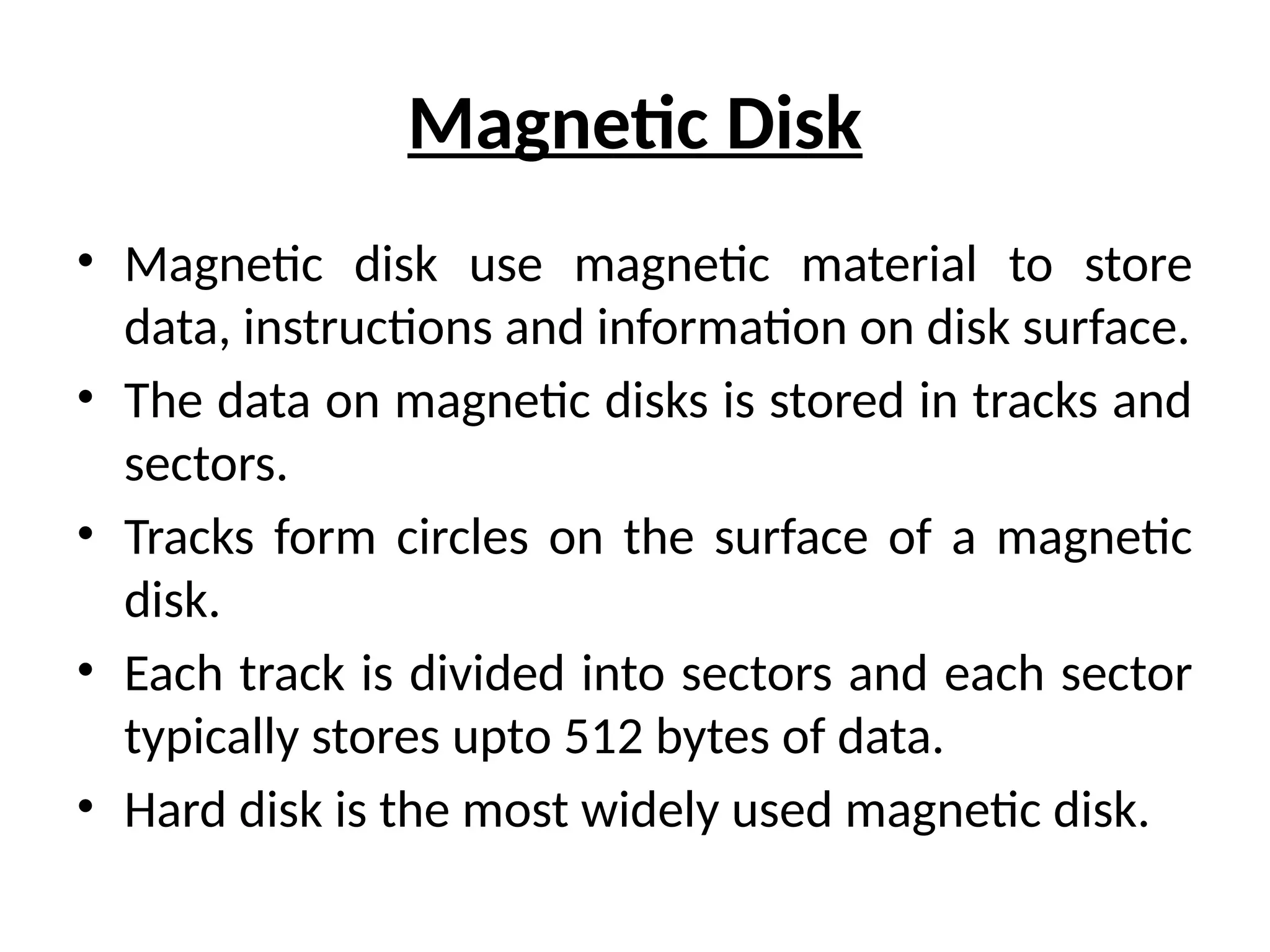 Magnetic Disk
• Magnetic disk use magnetic material to store
data, instructions and information on disk surface.
• The data on magnetic disks is stored in tracks and
sectors.
• Tracks form circles on the surface of a magnetic
disk.
• Each track is divided into sectors and each sector
typically stores upto 512 bytes of data.
• Hard disk is the most widely used magnetic disk.
 