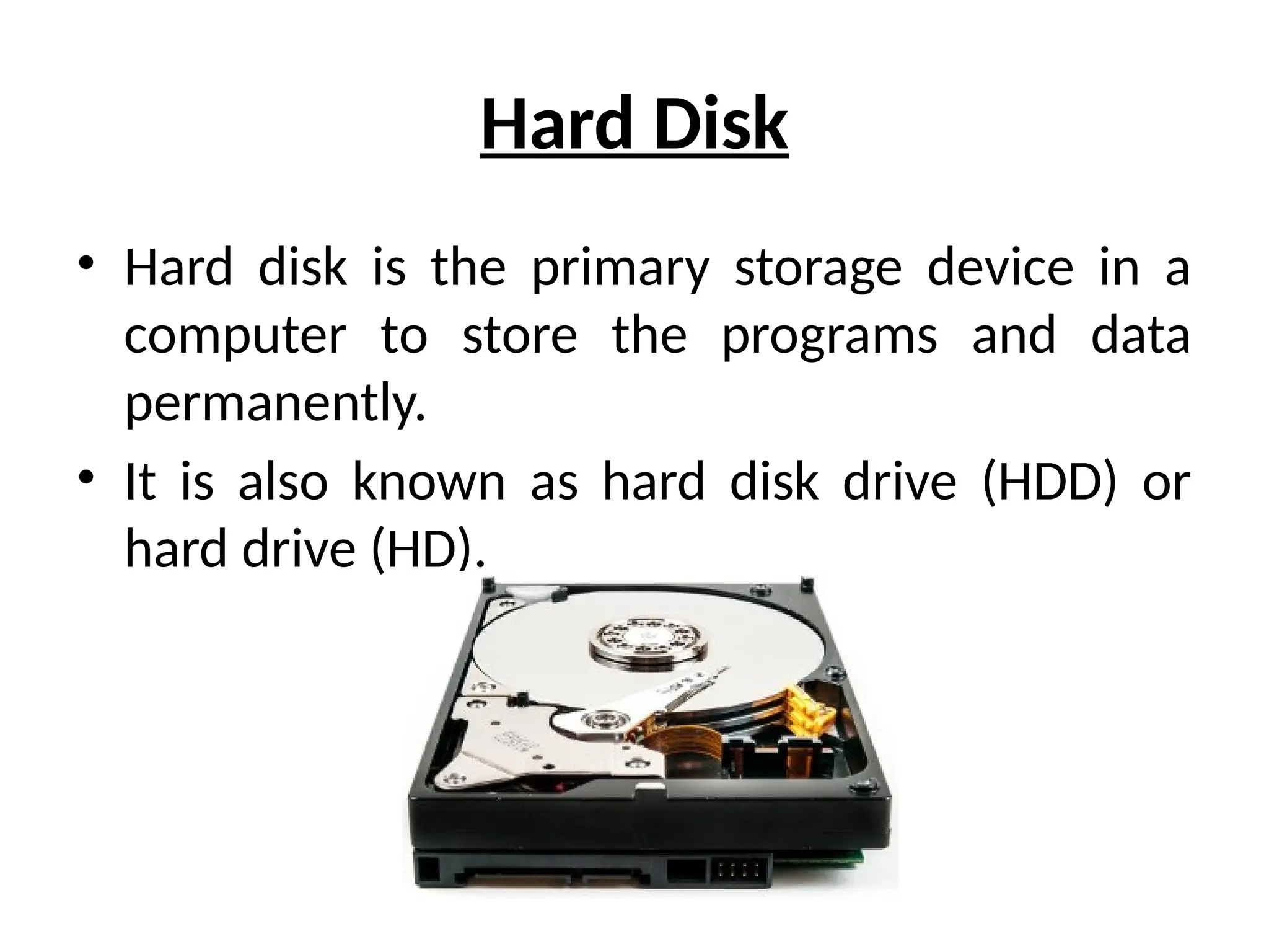 Hard Disk
• Hard disk is the primary storage device in a
computer to store the programs and data
permanently.
• It is also known as hard disk drive (HDD) or
hard drive (HD).
 