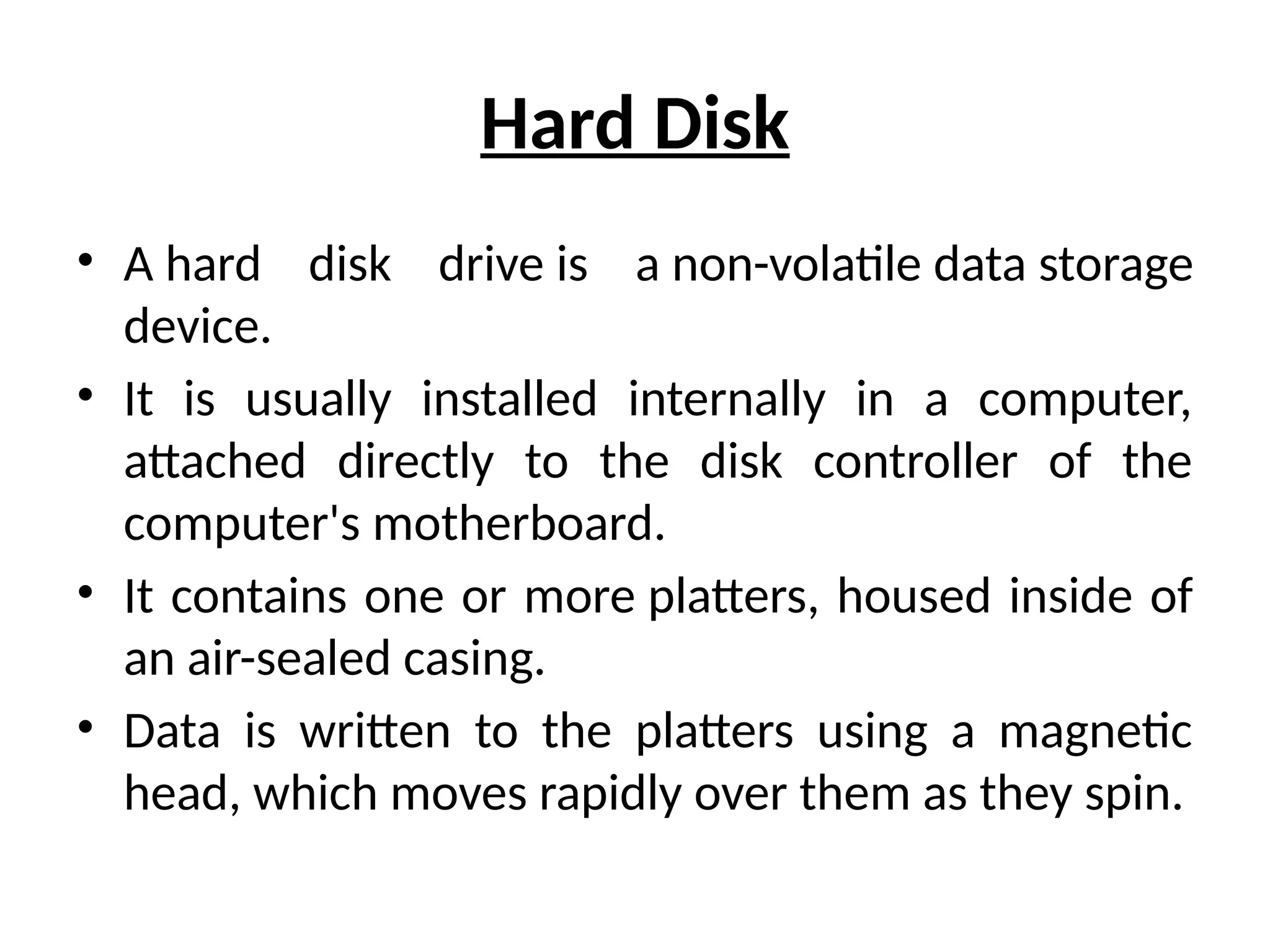 Hard Disk
• A hard disk drive is a non-volatile data storage
device.
• It is usually installed internally in a computer,
attached directly to the disk controller of the
computer's motherboard.
• It contains one or more platters, housed inside of
an air-sealed casing.
• Data is written to the platters using a magnetic
head, which moves rapidly over them as they spin.
 