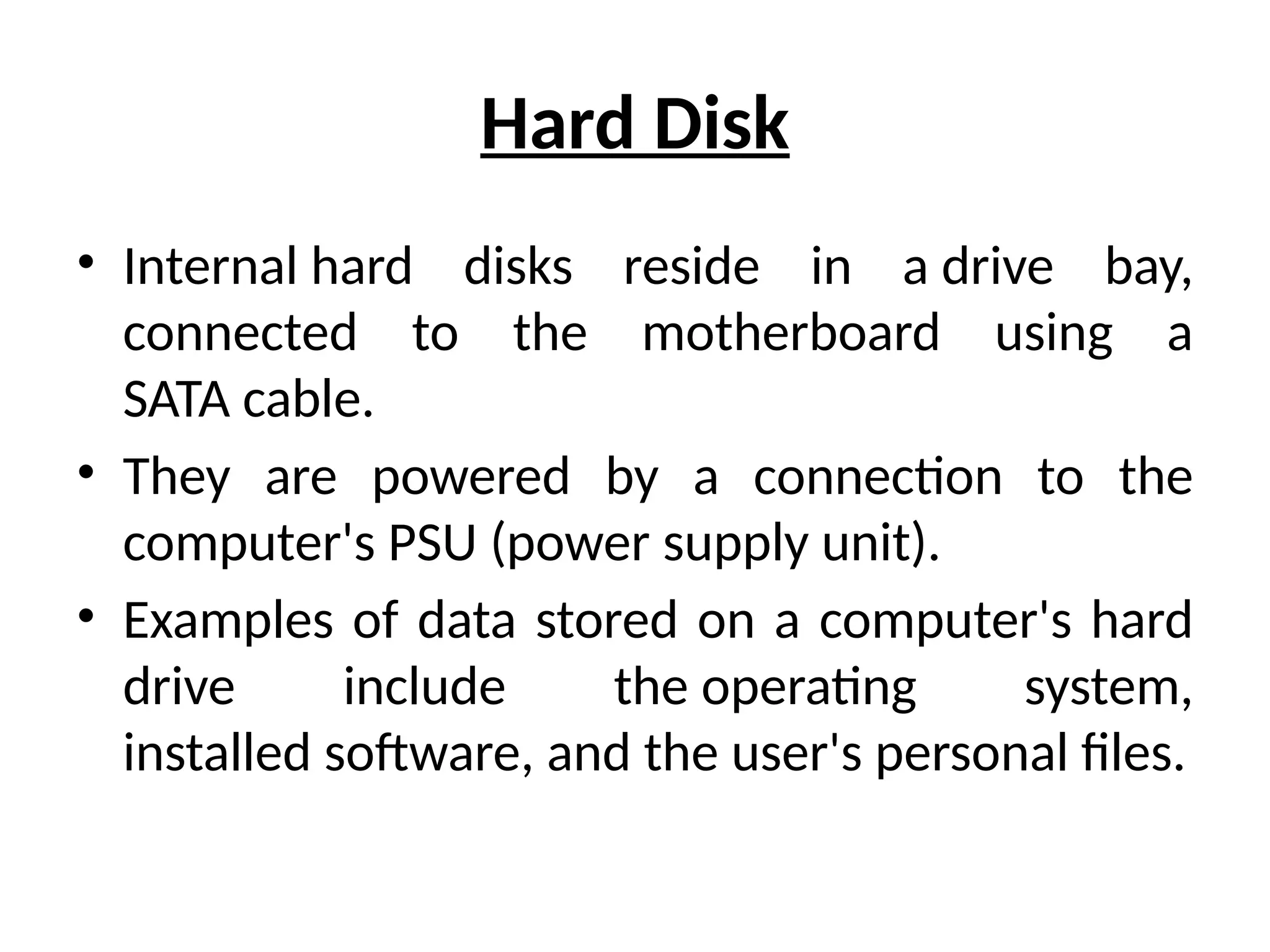 Hard Disk
• Internal hard disks reside in a drive bay,
connected to the motherboard using a
SATA cable.
• They are powered by a connection to the
computer's PSU (power supply unit).
• Examples of data stored on a computer's hard
drive include the operating system,
installed software, and the user's personal files.
 