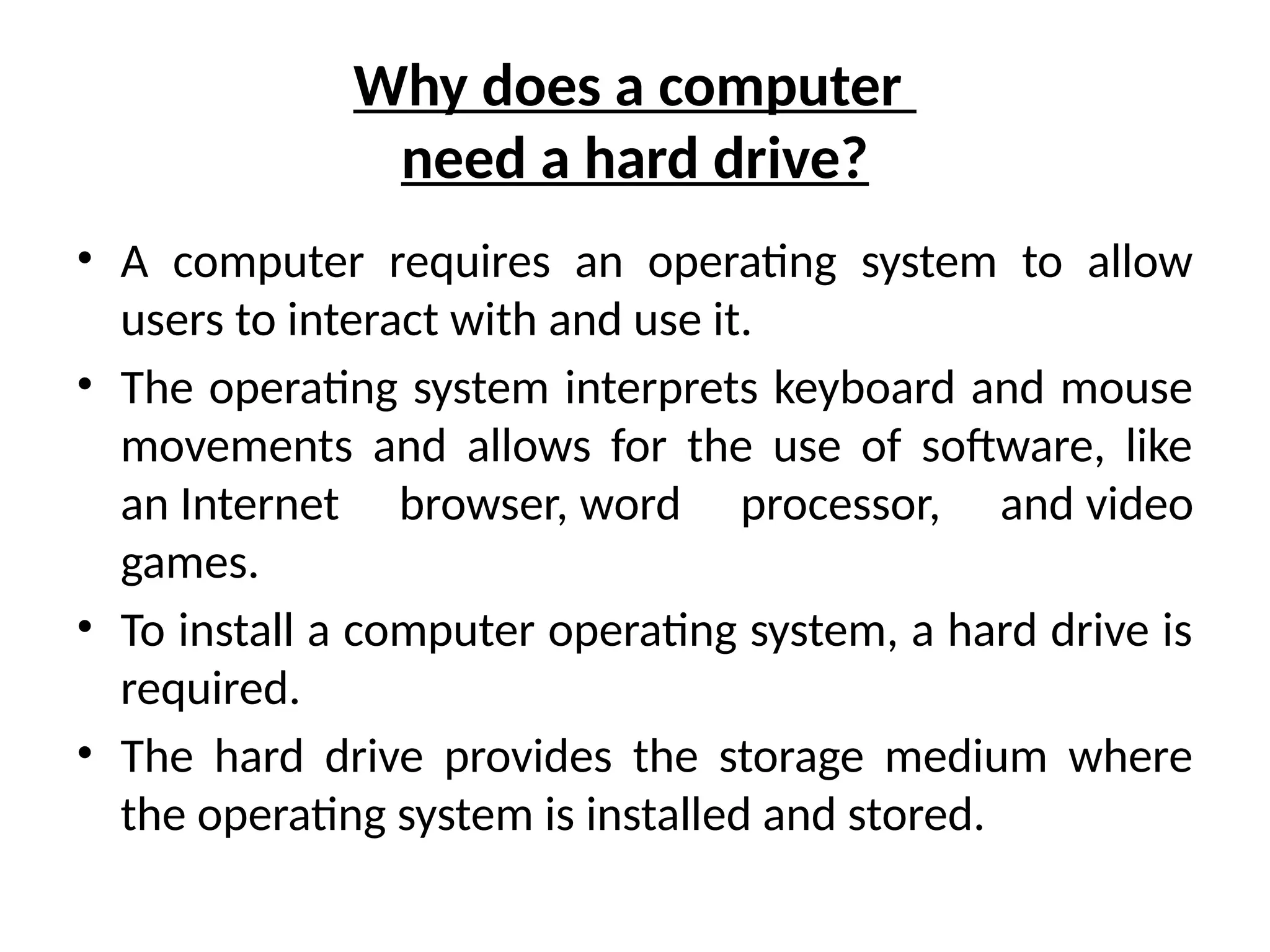 Why does a computer
need a hard drive?
• A computer requires an operating system to allow
users to interact with and use it.
• The operating system interprets keyboard and mouse
movements and allows for the use of software, like
an Internet browser, word processor, and video
games.
• To install a computer operating system, a hard drive is
required.
• The hard drive provides the storage medium where
the operating system is installed and stored.
 