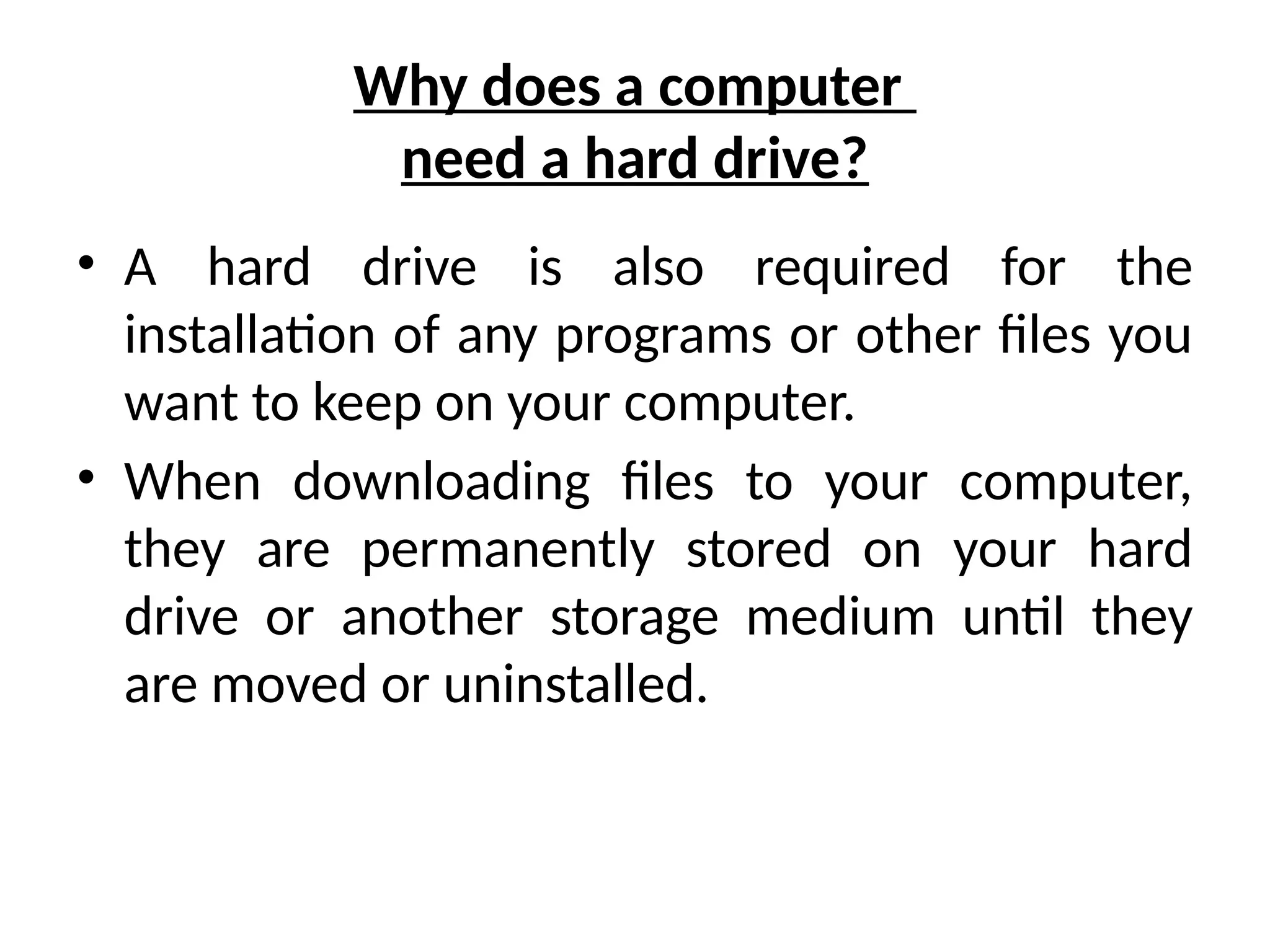 Why does a computer
need a hard drive?
• A hard drive is also required for the
installation of any programs or other files you
want to keep on your computer.
• When downloading files to your computer,
they are permanently stored on your hard
drive or another storage medium until they
are moved or uninstalled.
 