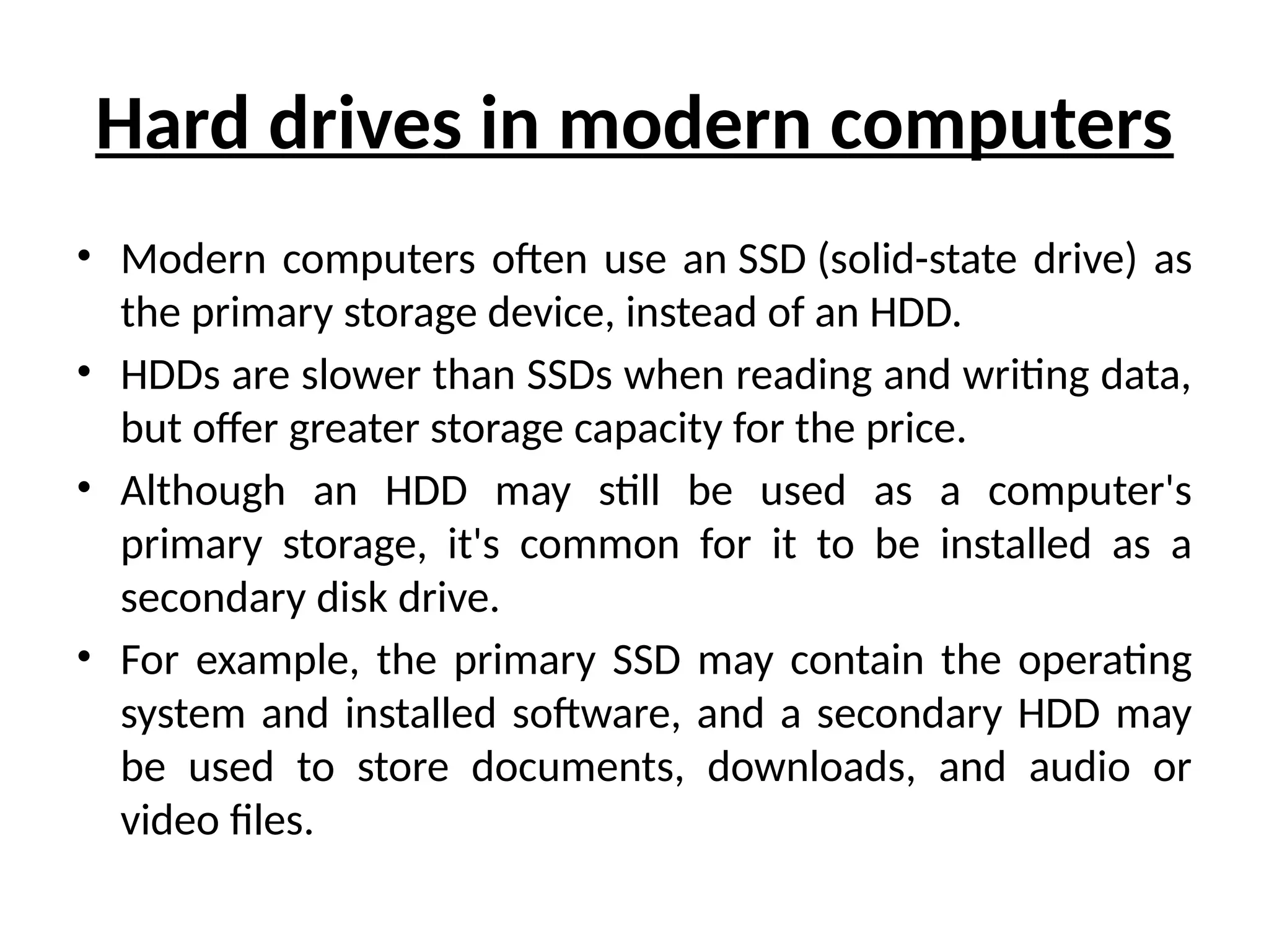 Hard drives in modern computers
• Modern computers often use an SSD (solid-state drive) as
the primary storage device, instead of an HDD.
• HDDs are slower than SSDs when reading and writing data,
but offer greater storage capacity for the price.
• Although an HDD may still be used as a computer's
primary storage, it's common for it to be installed as a
secondary disk drive.
• For example, the primary SSD may contain the operating
system and installed software, and a secondary HDD may
be used to store documents, downloads, and audio or
video files.
 