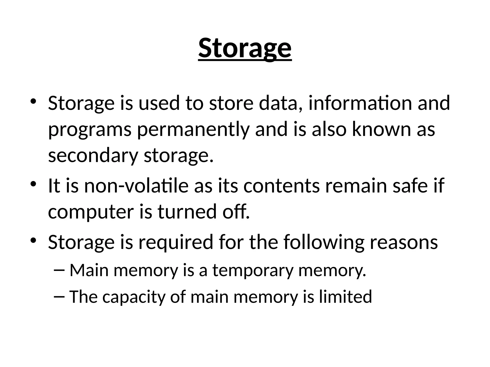 Storage
• Storage is used to store data, information and
programs permanently and is also known as
secondary storage.
• It is non-volatile as its contents remain safe if
computer is turned off.
• Storage is required for the following reasons
– Main memory is a temporary memory.
– The capacity of main memory is limited
 
