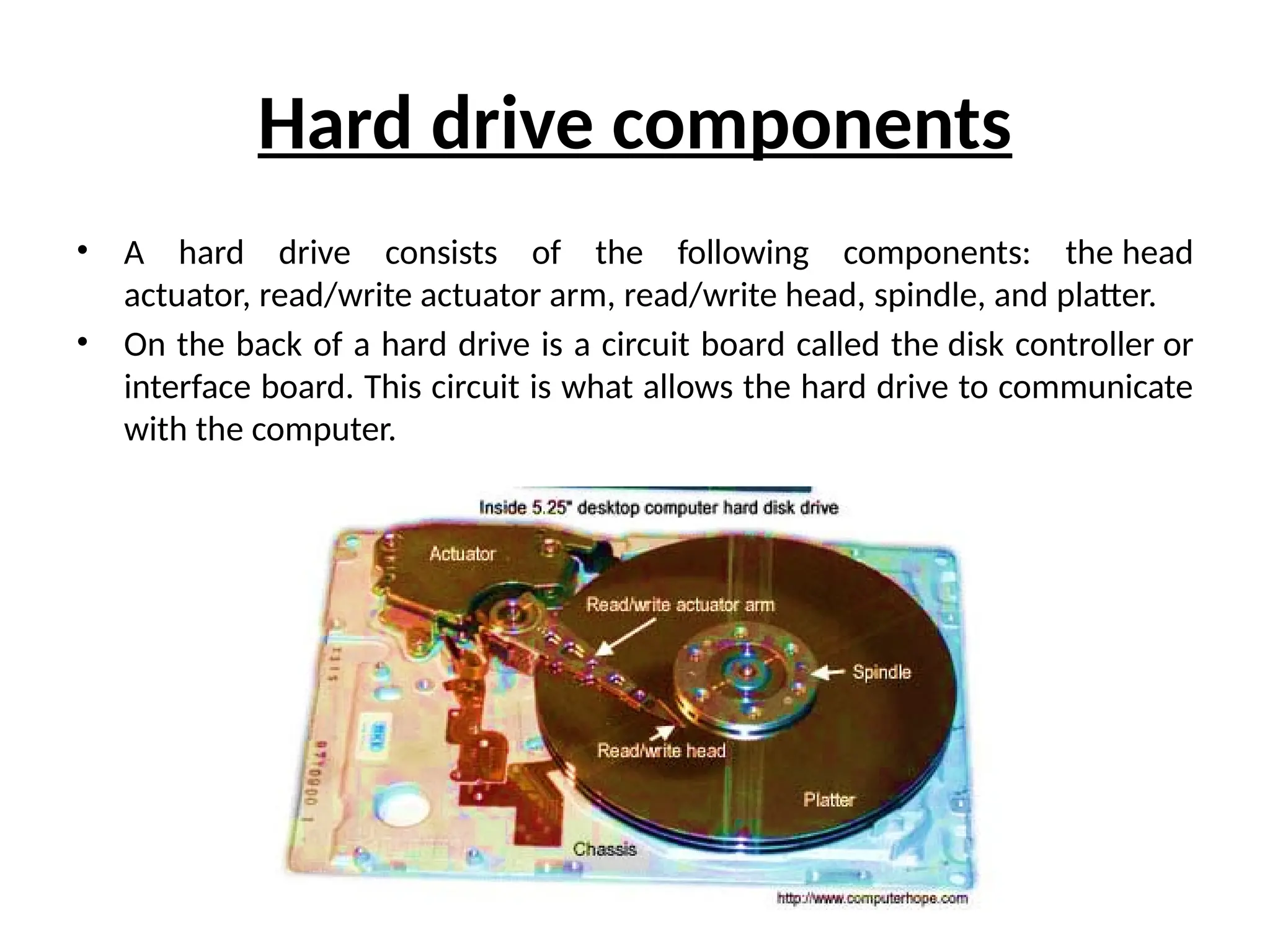 Hard drive components
• A hard drive consists of the following components: the head
actuator, read/write actuator arm, read/write head, spindle, and platter.
• On the back of a hard drive is a circuit board called the disk controller or
interface board. This circuit is what allows the hard drive to communicate
with the computer.
 