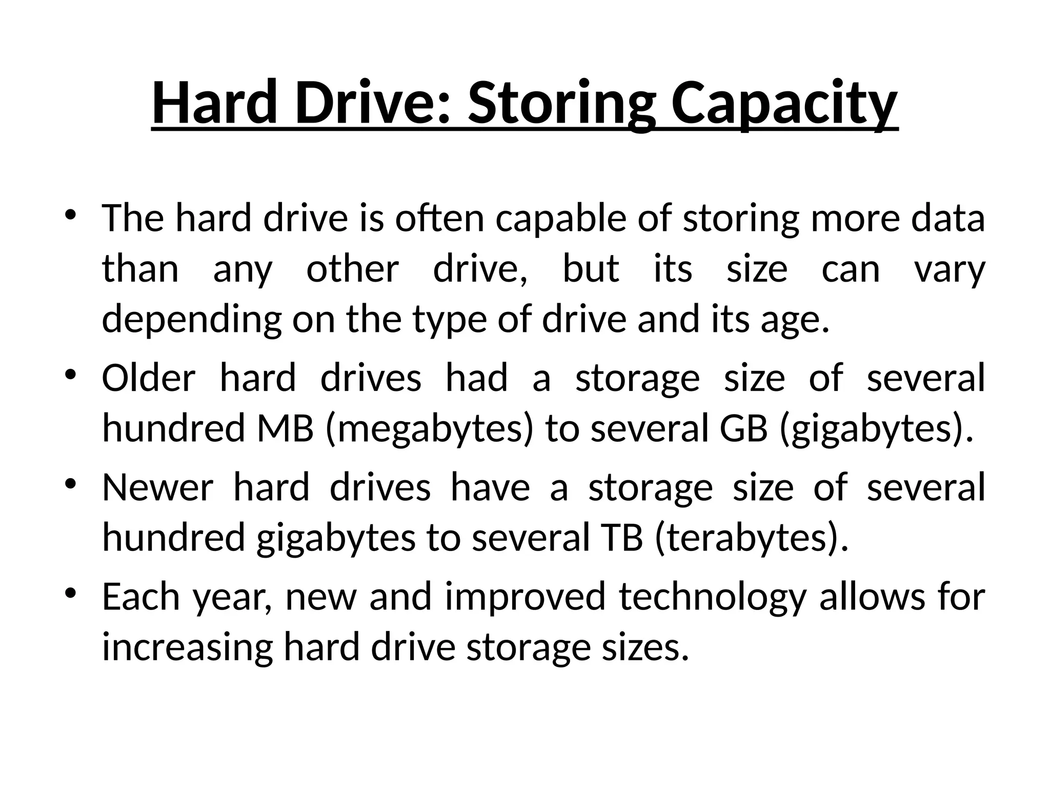 Hard Drive: Storing Capacity
• The hard drive is often capable of storing more data
than any other drive, but its size can vary
depending on the type of drive and its age.
• Older hard drives had a storage size of several
hundred MB (megabytes) to several GB (gigabytes).
• Newer hard drives have a storage size of several
hundred gigabytes to several TB (terabytes).
• Each year, new and improved technology allows for
increasing hard drive storage sizes.
 