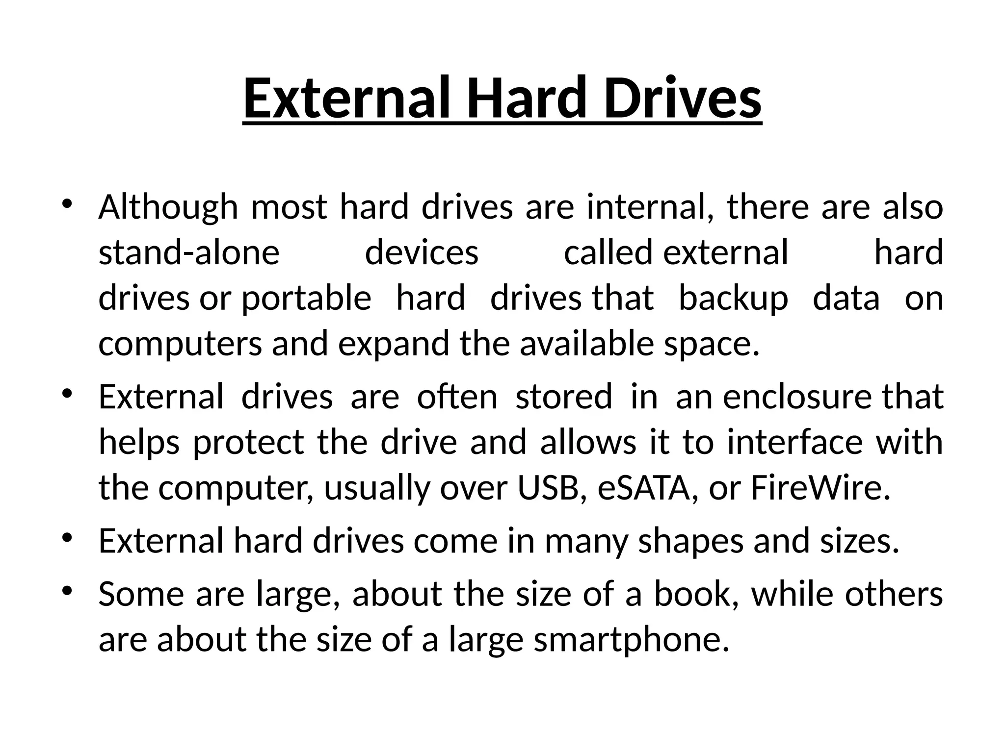 External Hard Drives
• Although most hard drives are internal, there are also
stand-alone devices called external hard
drives or portable hard drives that backup data on
computers and expand the available space.
• External drives are often stored in an enclosure that
helps protect the drive and allows it to interface with
the computer, usually over USB, eSATA, or FireWire.
• External hard drives come in many shapes and sizes.
• Some are large, about the size of a book, while others
are about the size of a large smartphone.
 