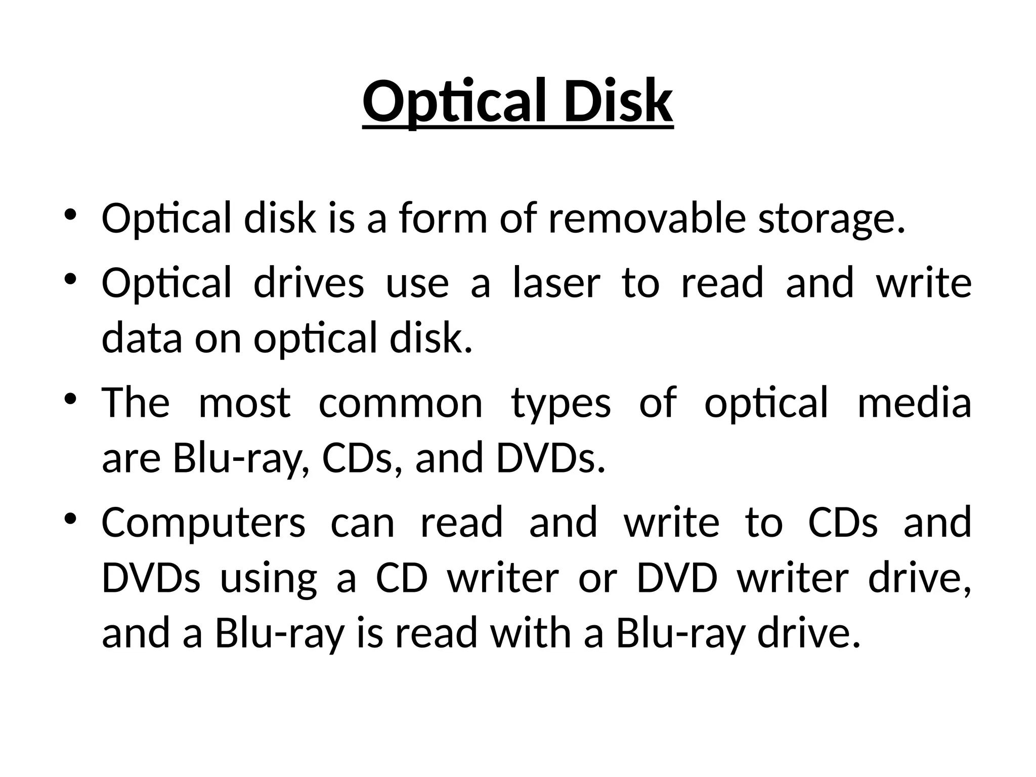 Optical Disk
• Optical disk is a form of removable storage.
• Optical drives use a laser to read and write
data on optical disk.
• The most common types of optical media
are Blu-ray, CDs, and DVDs.
• Computers can read and write to CDs and
DVDs using a CD writer or DVD writer drive,
and a Blu-ray is read with a Blu-ray drive.
 