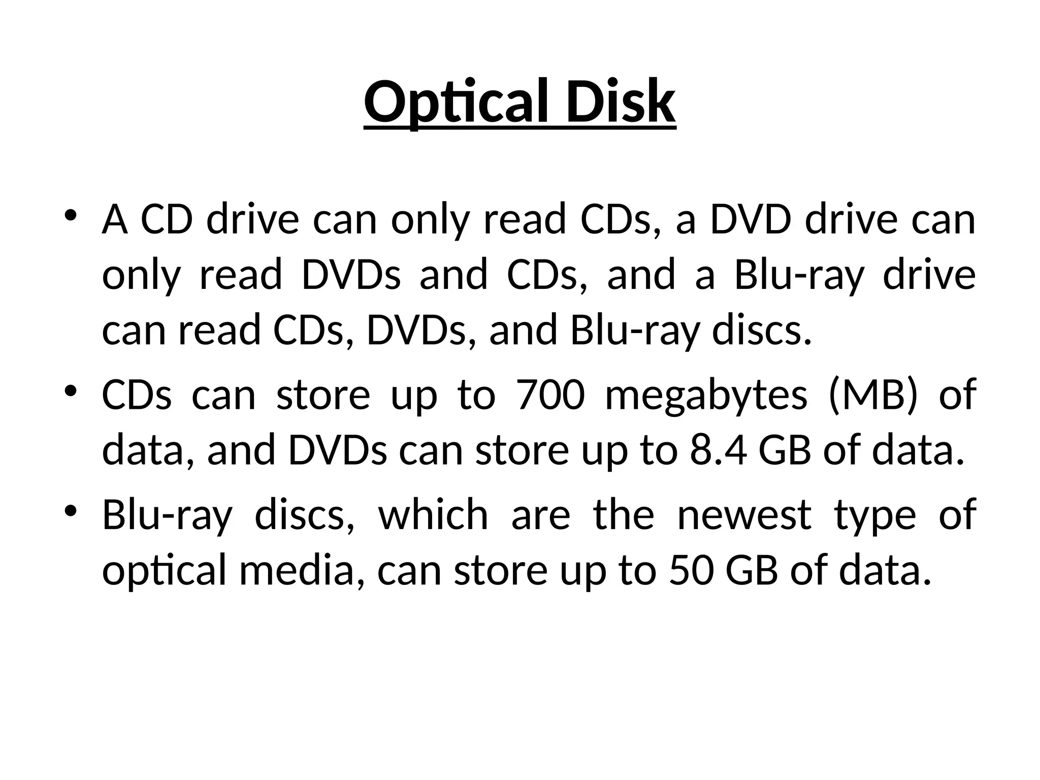 Optical Disk
• A CD drive can only read CDs, a DVD drive can
only read DVDs and CDs, and a Blu-ray drive
can read CDs, DVDs, and Blu-ray discs.
• CDs can store up to 700 megabytes (MB) of
data, and DVDs can store up to 8.4 GB of data.
• Blu-ray discs, which are the newest type of
optical media, can store up to 50 GB of data.
 