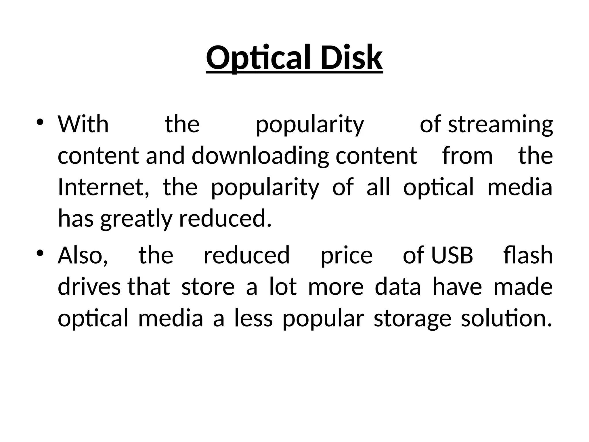Optical Disk
• With the popularity of streaming
content and downloading content from the
Internet, the popularity of all optical media
has greatly reduced.
• Also, the reduced price of USB flash
drives that store a lot more data have made
optical media a less popular storage solution.
 