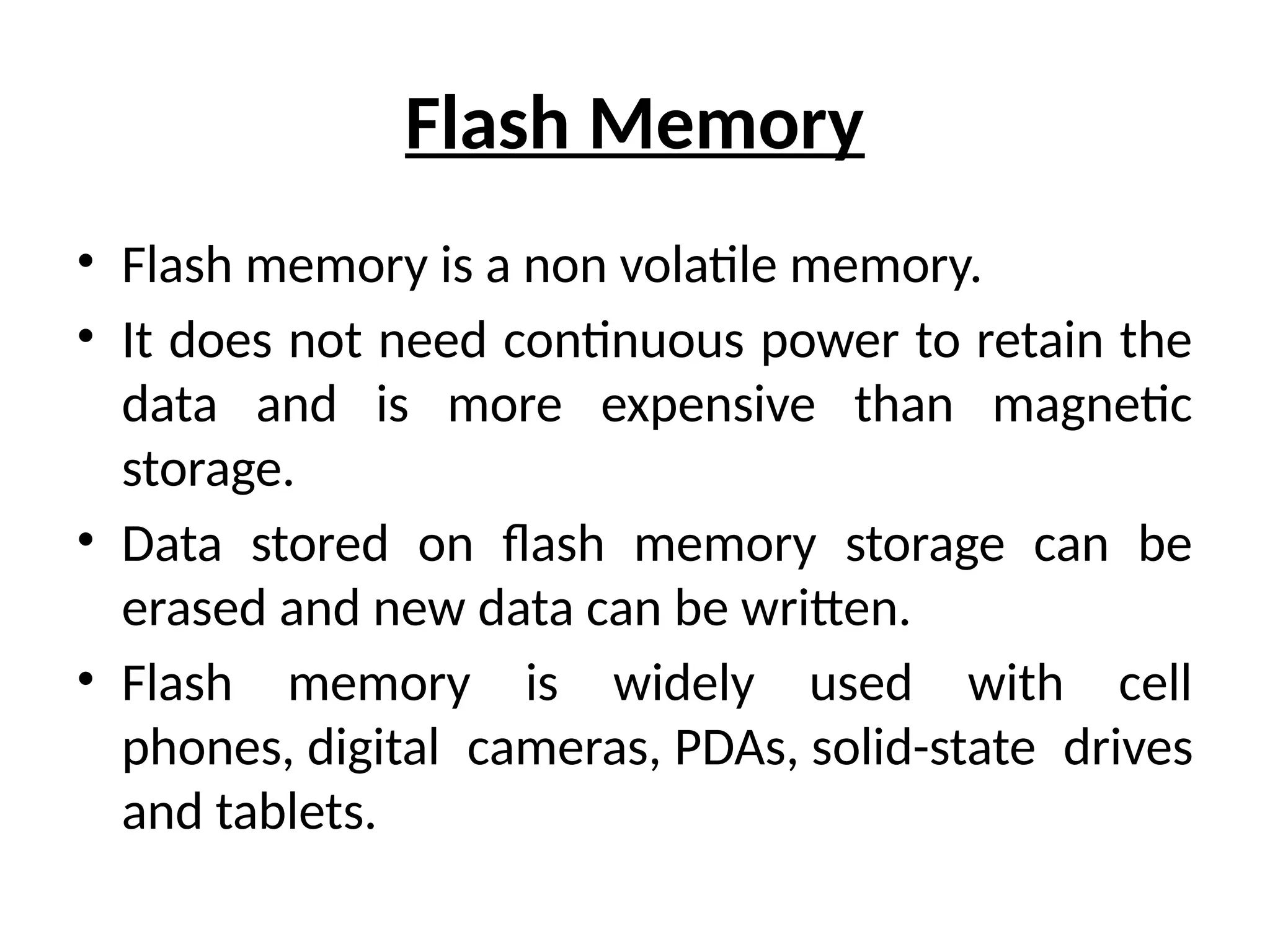 Flash Memory
• Flash memory is a non volatile memory.
• It does not need continuous power to retain the
data and is more expensive than magnetic
storage.
• Data stored on flash memory storage can be
erased and new data can be written.
• Flash memory is widely used with cell
phones, digital cameras, PDAs, solid-state drives
and tablets.
 