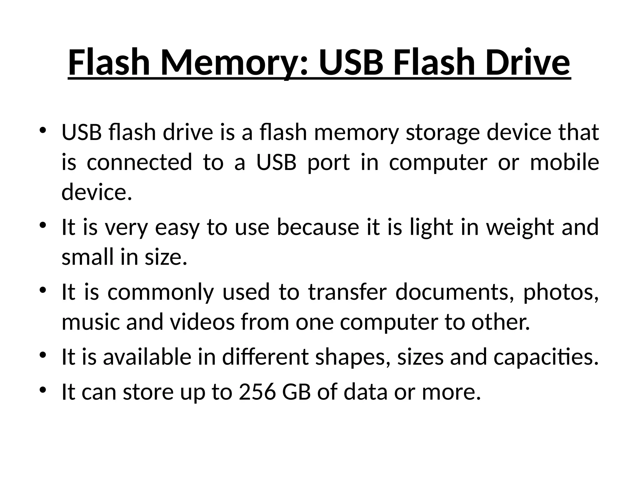 Flash Memory: USB Flash Drive
• USB flash drive is a flash memory storage device that
is connected to a USB port in computer or mobile
device.
• It is very easy to use because it is light in weight and
small in size.
• It is commonly used to transfer documents, photos,
music and videos from one computer to other.
• It is available in different shapes, sizes and capacities.
• It can store up to 256 GB of data or more.
 