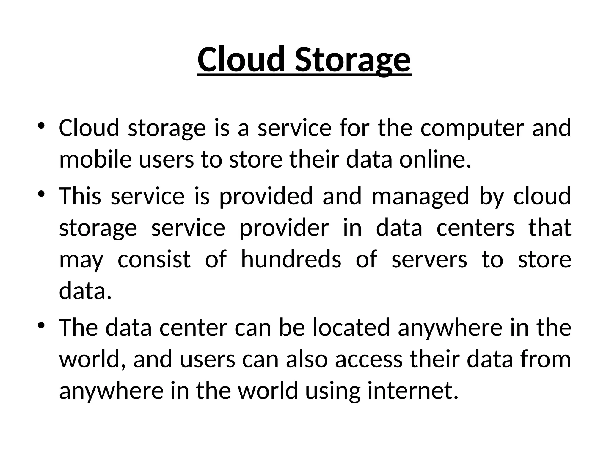 Cloud Storage
• Cloud storage is a service for the computer and
mobile users to store their data online.
• This service is provided and managed by cloud
storage service provider in data centers that
may consist of hundreds of servers to store
data.
• The data center can be located anywhere in the
world, and users can also access their data from
anywhere in the world using internet.
 