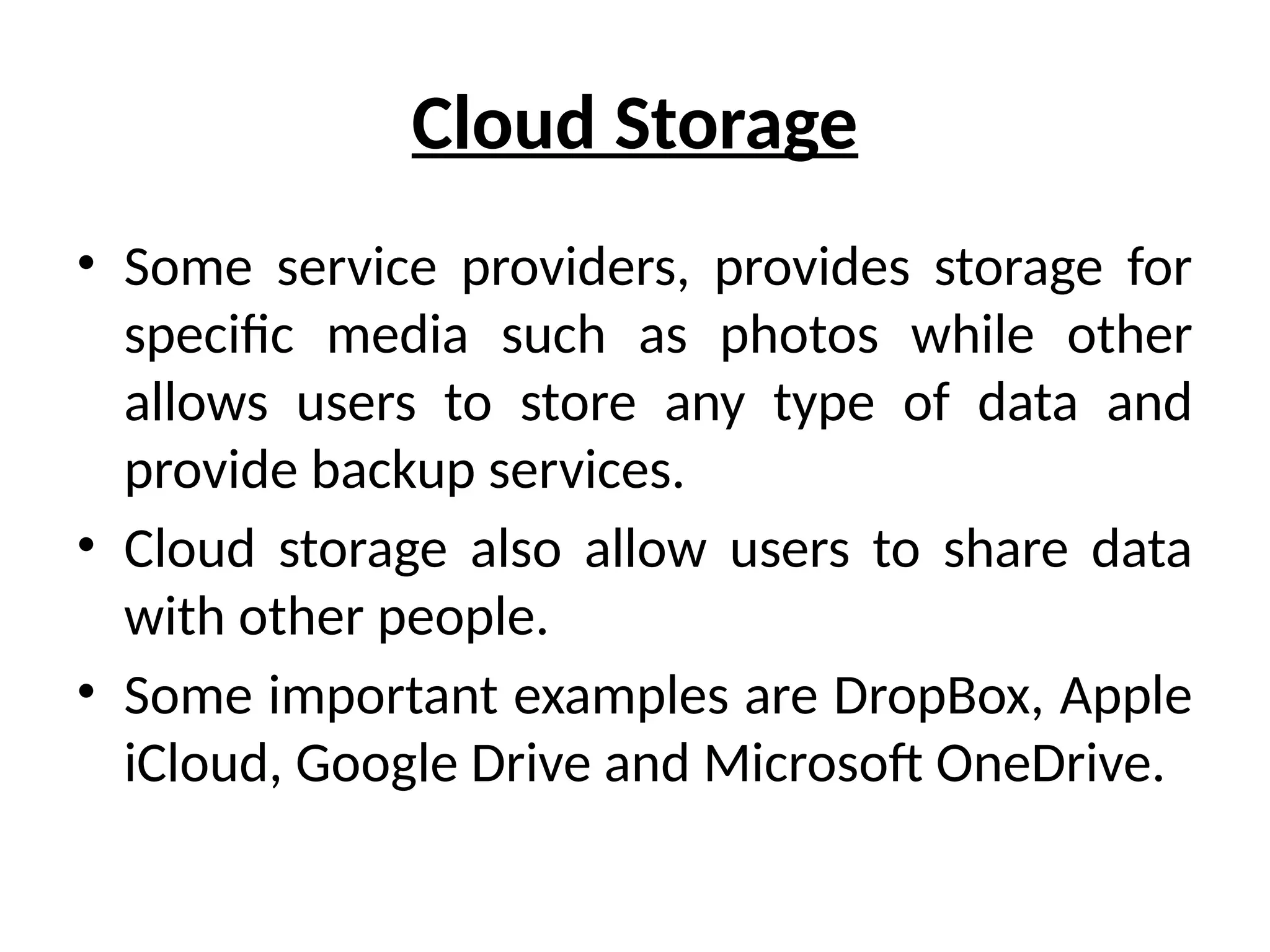 Cloud Storage
• Some service providers, provides storage for
specific media such as photos while other
allows users to store any type of data and
provide backup services.
• Cloud storage also allow users to share data
with other people.
• Some important examples are DropBox, Apple
iCloud, Google Drive and Microsoft OneDrive.
 