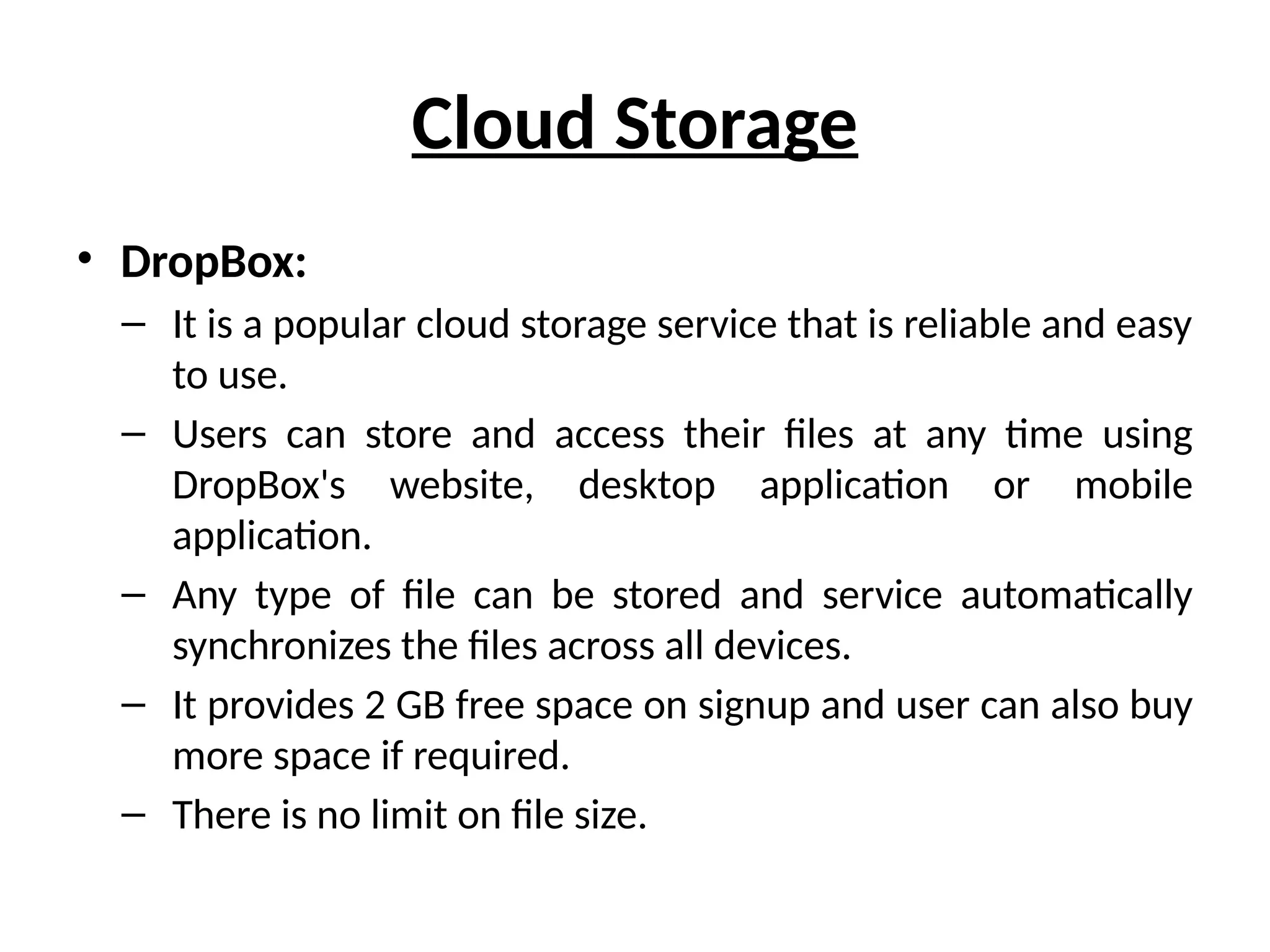 Cloud Storage
• DropBox:
– It is a popular cloud storage service that is reliable and easy
to use.
– Users can store and access their files at any time using
DropBox's website, desktop application or mobile
application.
– Any type of file can be stored and service automatically
synchronizes the files across all devices.
– It provides 2 GB free space on signup and user can also buy
more space if required.
– There is no limit on file size.
 