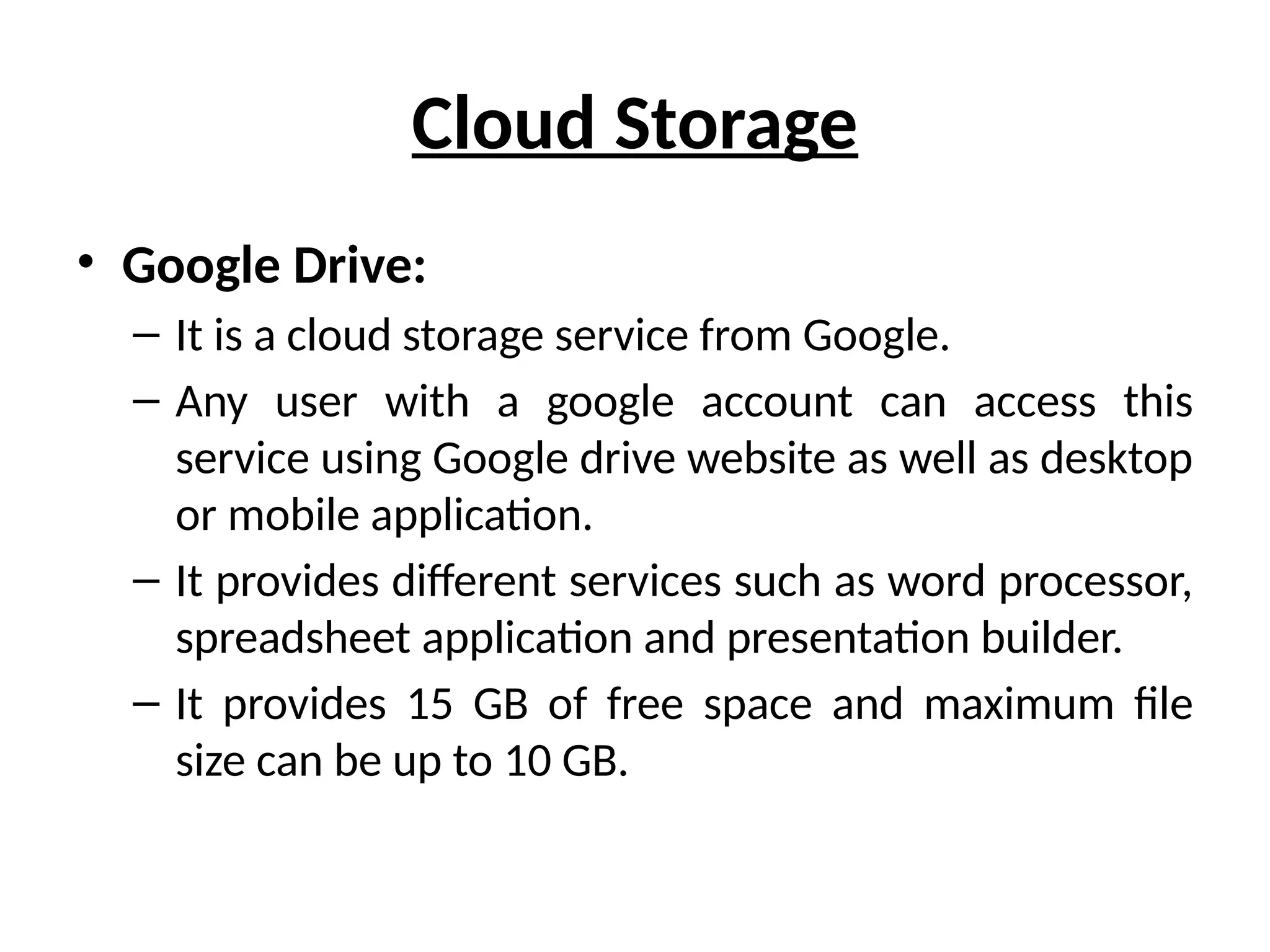 Cloud Storage
• Google Drive:
– It is a cloud storage service from Google.
– Any user with a google account can access this
service using Google drive website as well as desktop
or mobile application.
– It provides different services such as word processor,
spreadsheet application and presentation builder.
– It provides 15 GB of free space and maximum file
size can be up to 10 GB.
 