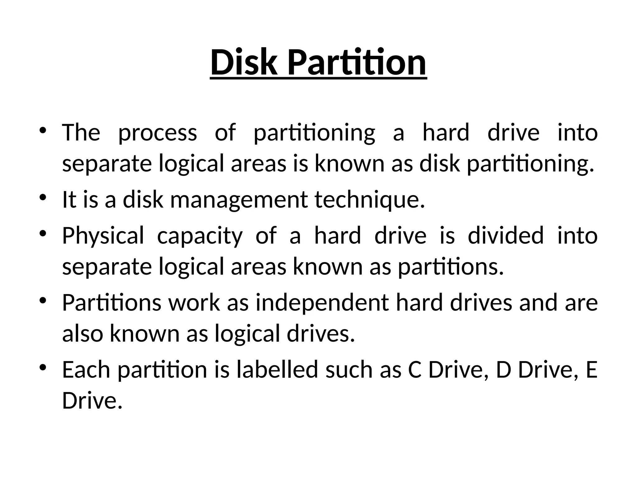 Disk Partition
• The process of partitioning a hard drive into
separate logical areas is known as disk partitioning.
• It is a disk management technique.
• Physical capacity of a hard drive is divided into
separate logical areas known as partitions.
• Partitions work as independent hard drives and are
also known as logical drives.
• Each partition is labelled such as C Drive, D Drive, E
Drive.
 