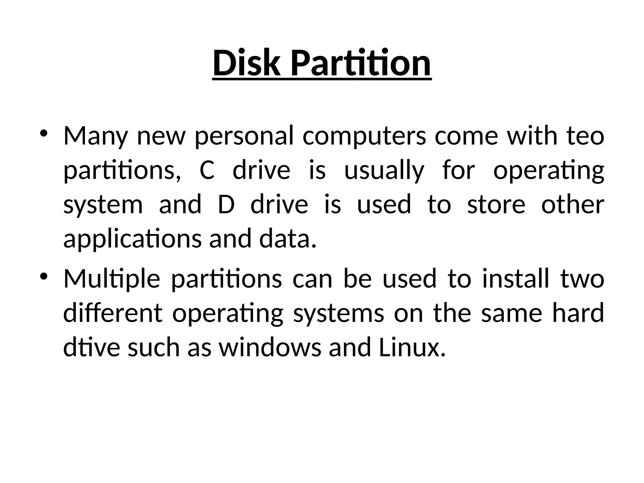 Disk Partition
• Many new personal computers come with teo
partitions, C drive is usually for operating
system and D drive is used to store other
applications and data.
• Multiple partitions can be used to install two
different operating systems on the same hard
dtive such as windows and Linux.
 