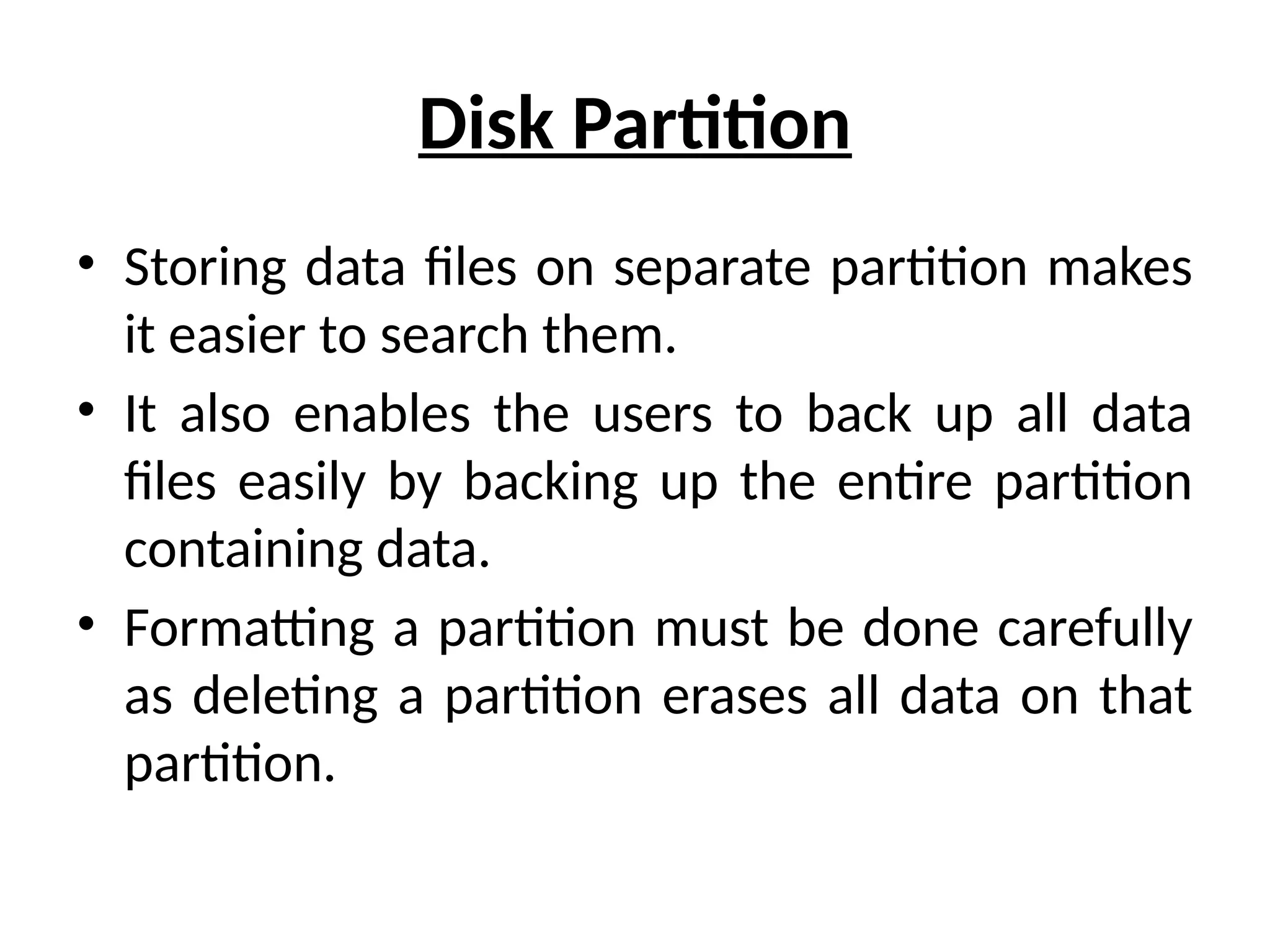 Disk Partition
• Storing data files on separate partition makes
it easier to search them.
• It also enables the users to back up all data
files easily by backing up the entire partition
containing data.
• Formatting a partition must be done carefully
as deleting a partition erases all data on that
partition.
 