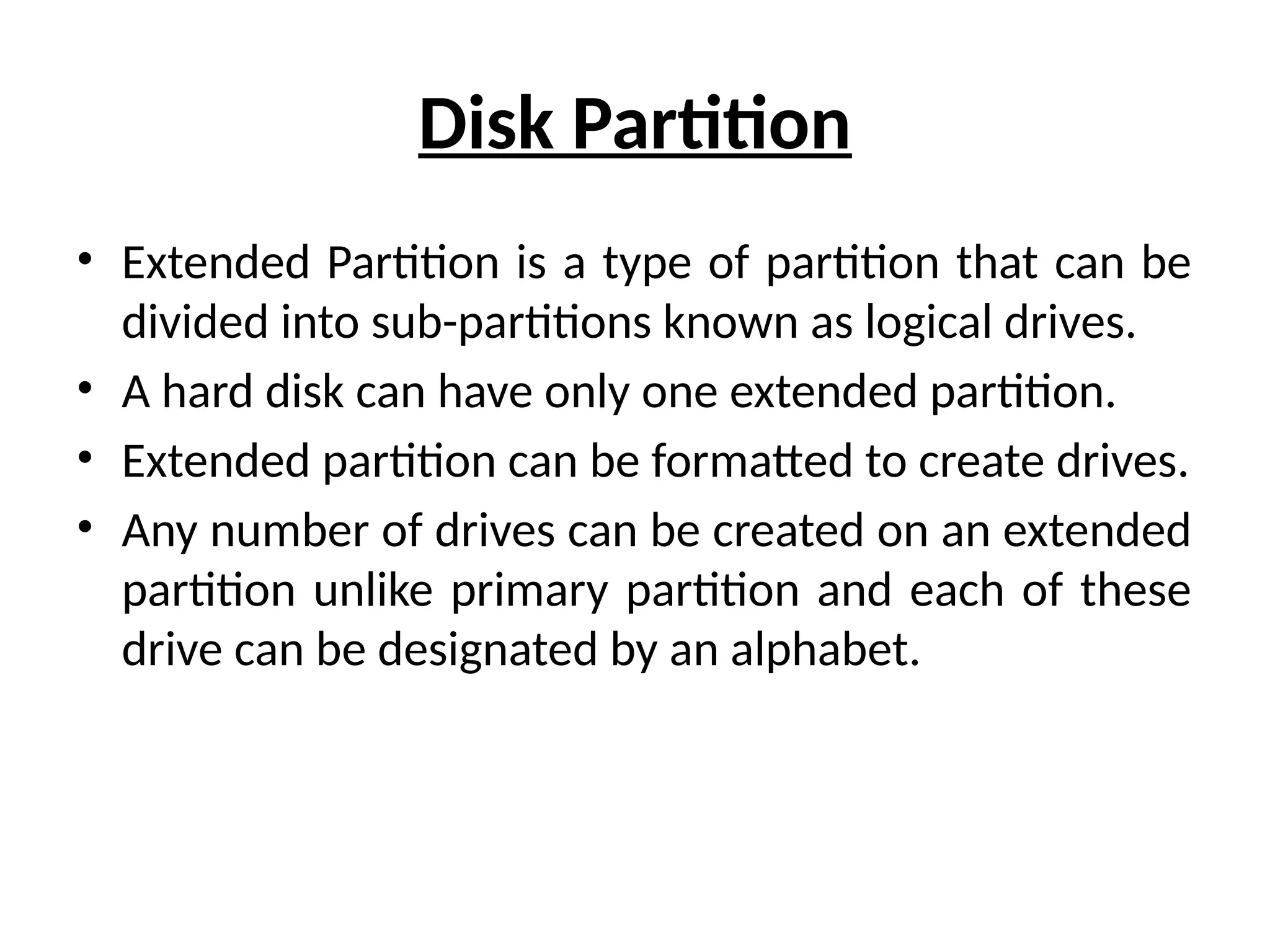 Disk Partition
• Extended Partition is a type of partition that can be
divided into sub-partitions known as logical drives.
• A hard disk can have only one extended partition.
• Extended partition can be formatted to create drives.
• Any number of drives can be created on an extended
partition unlike primary partition and each of these
drive can be designated by an alphabet.
 