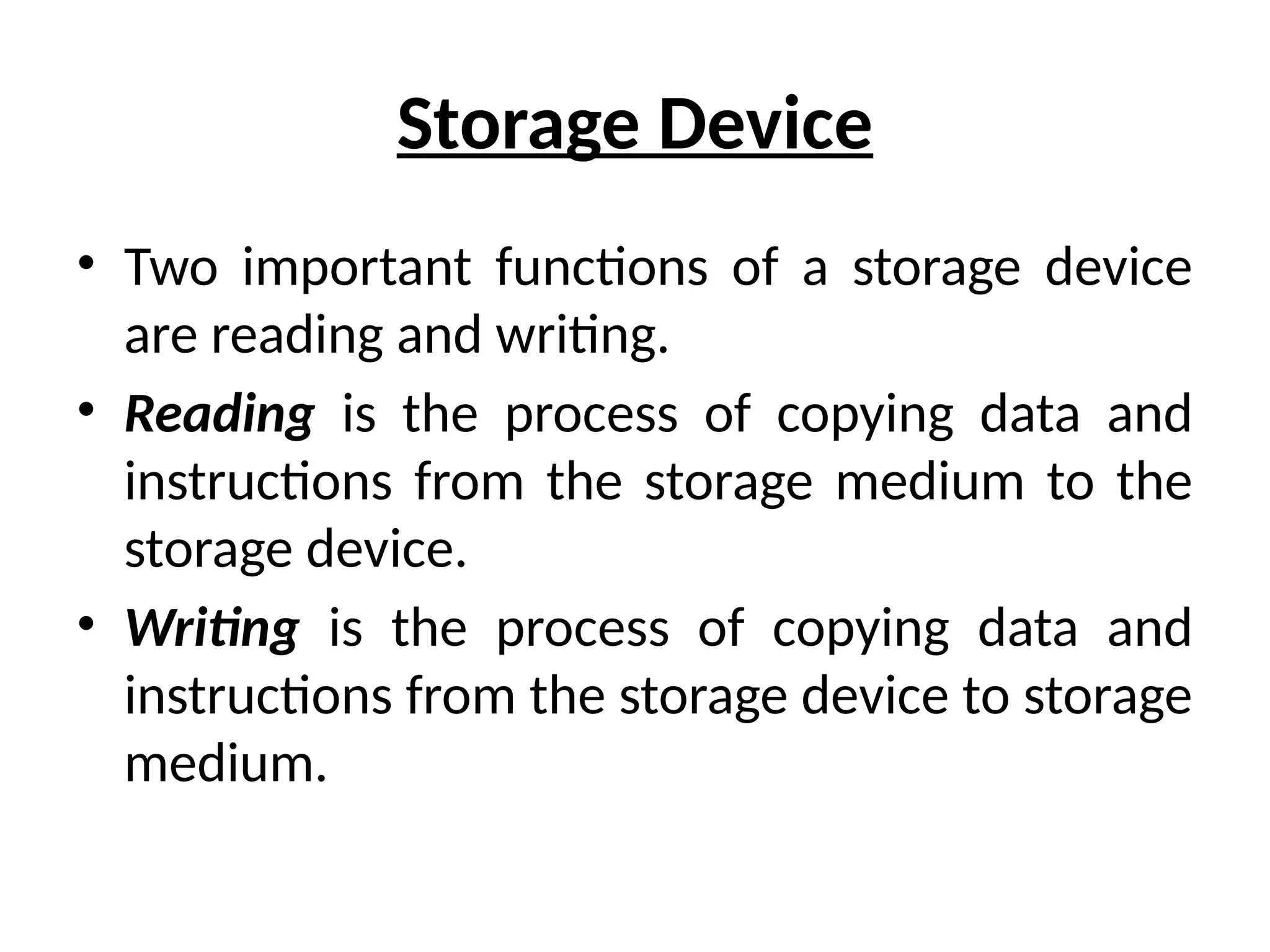 Storage Device
• Two important functions of a storage device
are reading and writing.
• Reading is the process of copying data and
instructions from the storage medium to the
storage device.
• Writing is the process of copying data and
instructions from the storage device to storage
medium.
 