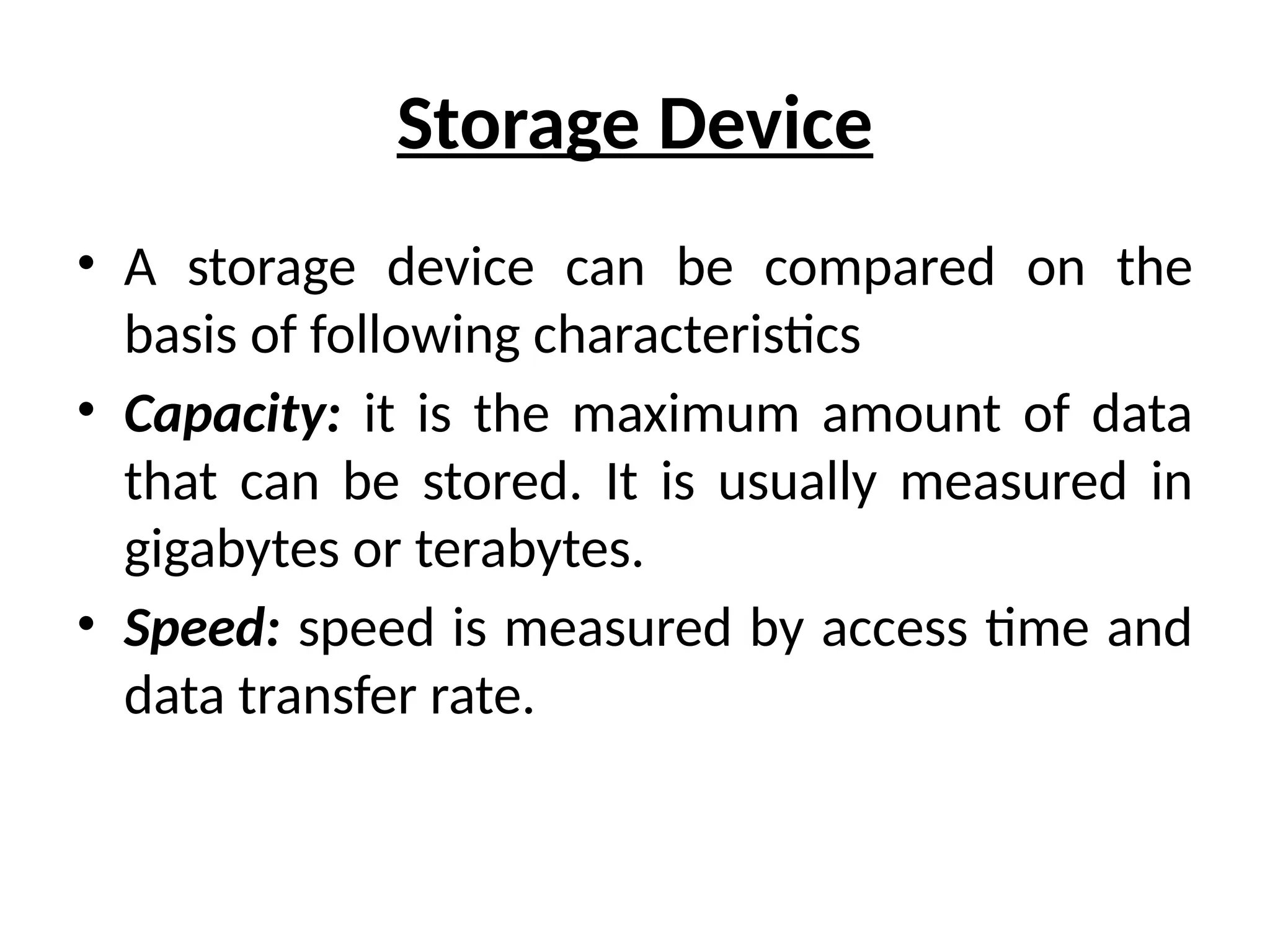 Storage Device
• A storage device can be compared on the
basis of following characteristics
• Capacity: it is the maximum amount of data
that can be stored. It is usually measured in
gigabytes or terabytes.
• Speed: speed is measured by access time and
data transfer rate.
 