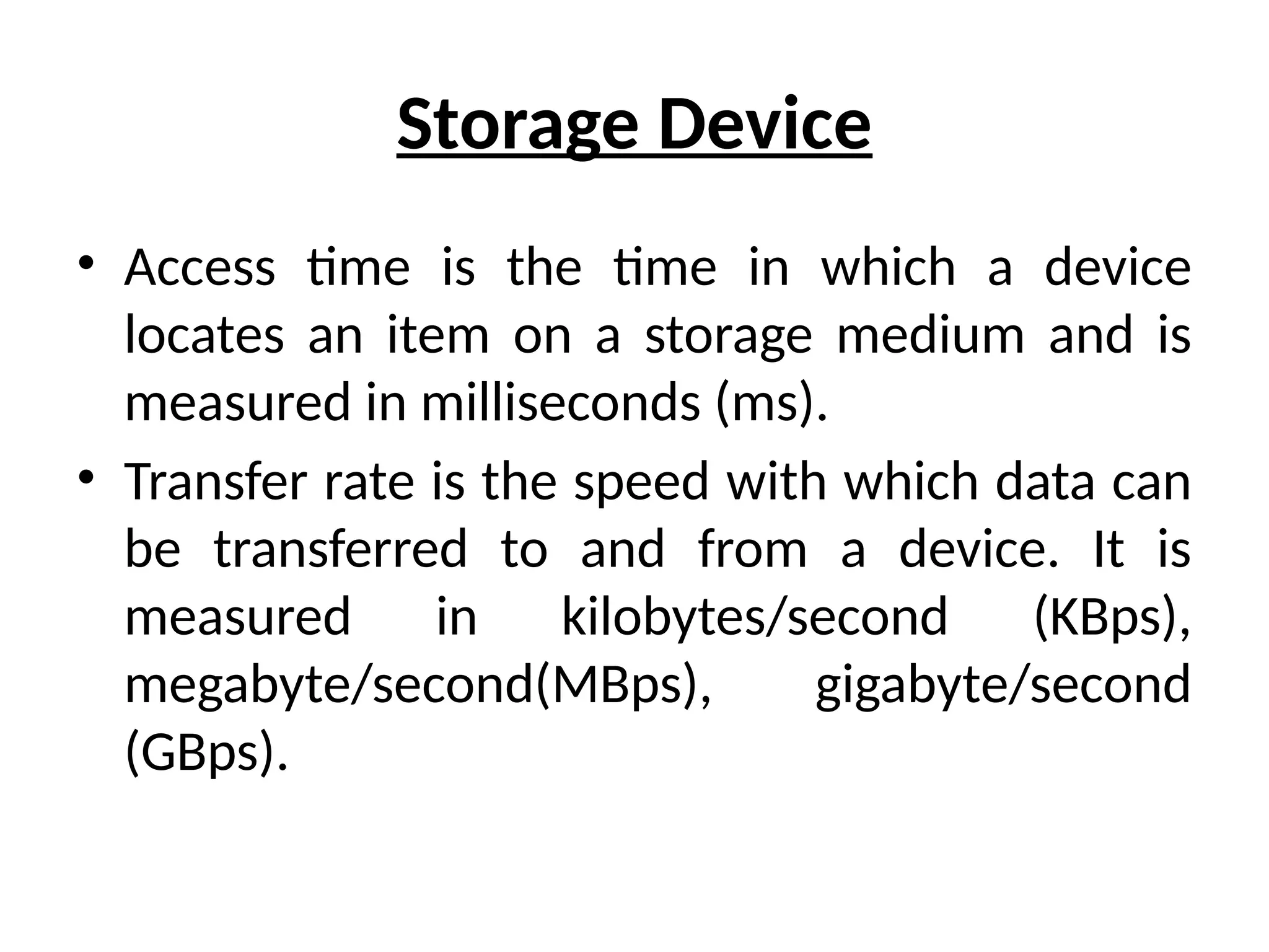 Storage Device
• Access time is the time in which a device
locates an item on a storage medium and is
measured in milliseconds (ms).
• Transfer rate is the speed with which data can
be transferred to and from a device. It is
measured in kilobytes/second (KBps),
megabyte/second(MBps), gigabyte/second
(GBps).
 