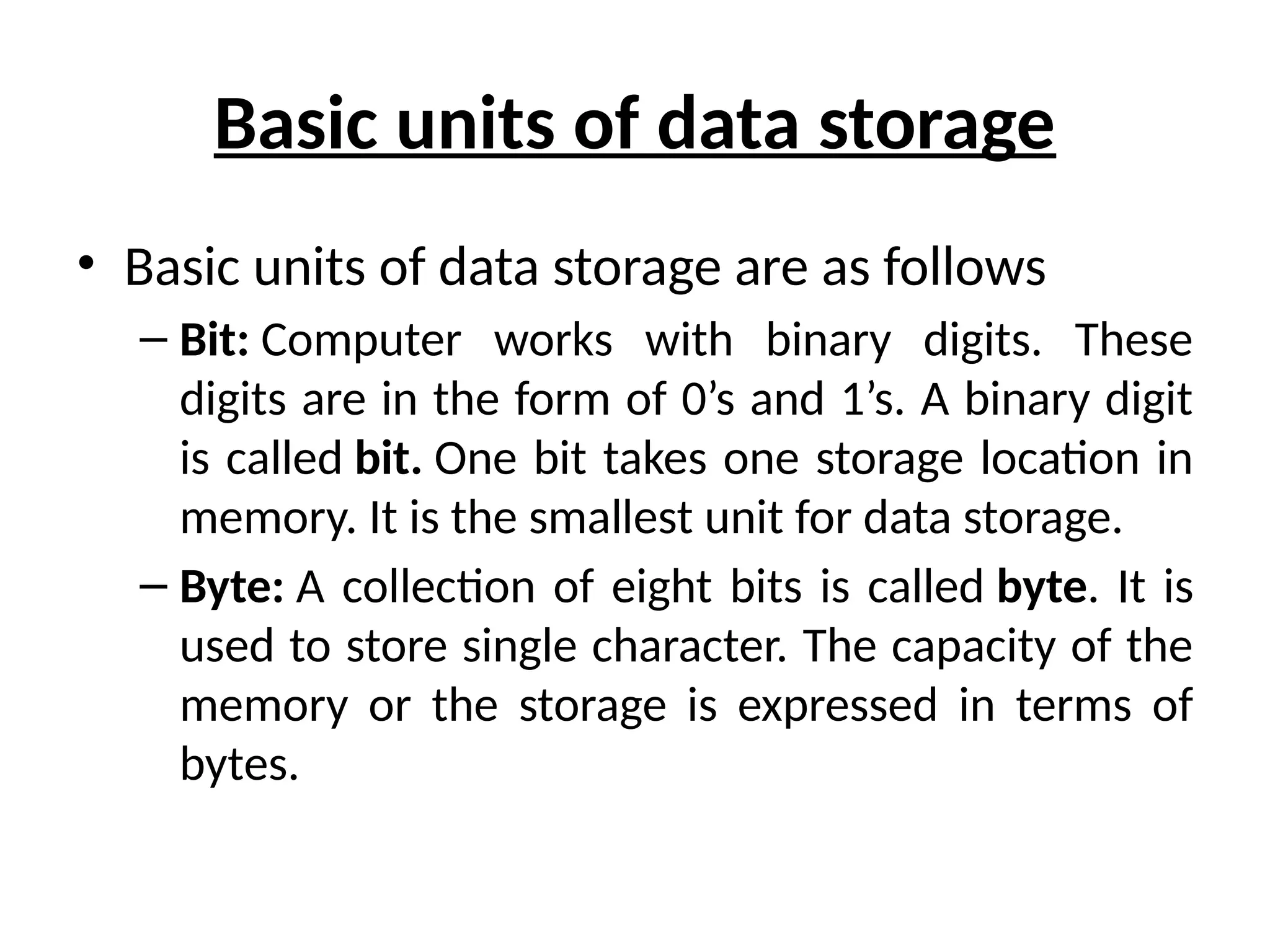 Basic units of data storage
• Basic units of data storage are as follows
– Bit: Computer works with binary digits. These
digits are in the form of 0’s and 1’s. A binary digit
is called bit. One bit takes one storage location in
memory. It is the smallest unit for data storage.
– Byte: A collection of eight bits is called byte. It is
used to store single character. The capacity of the
memory or the storage is expressed in terms of
bytes.
 