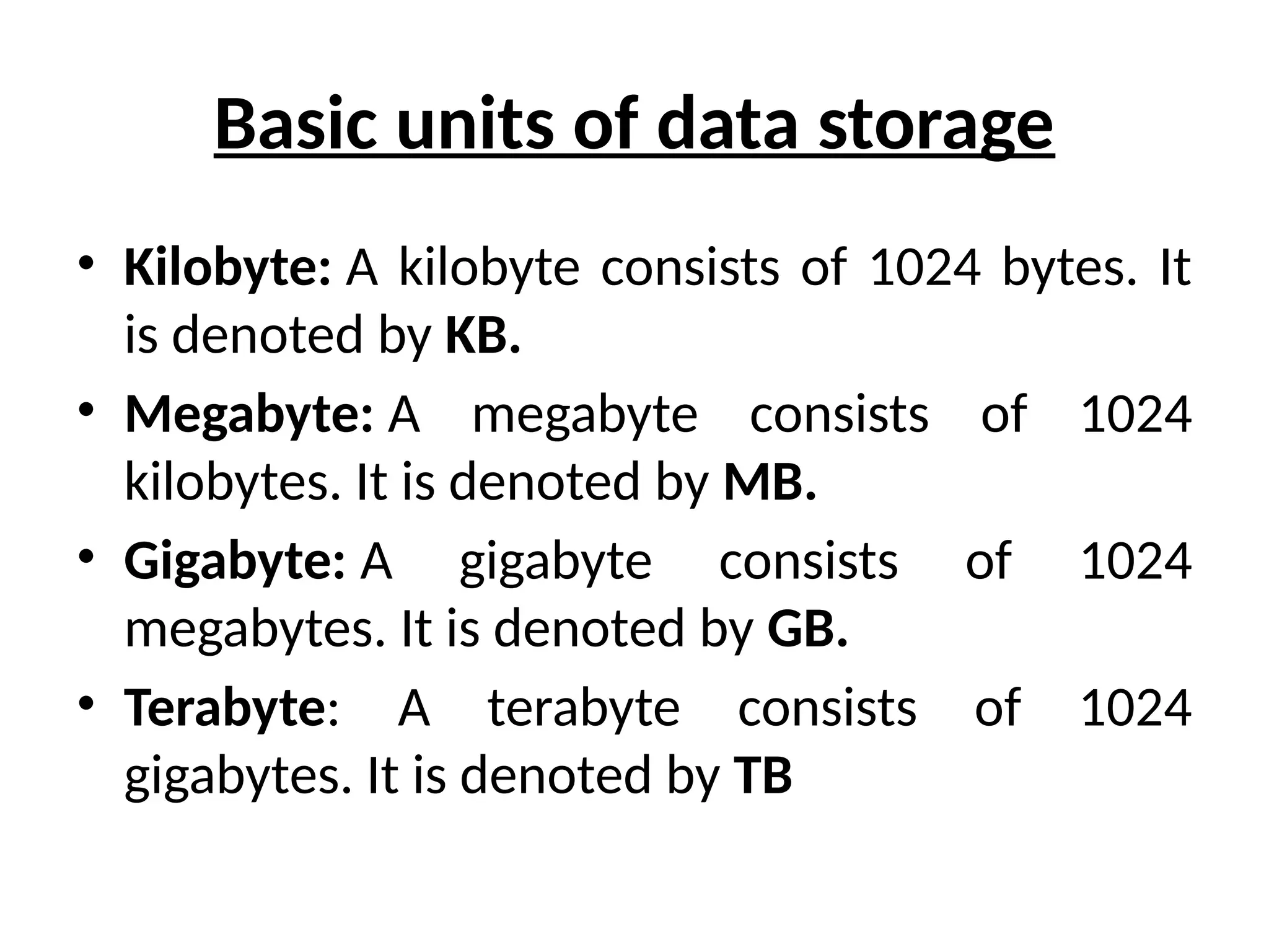 Basic units of data storage
• Kilobyte: A kilobyte consists of 1024 bytes. It
is denoted by KB.
• Megabyte: A megabyte consists of 1024
kilobytes. It is denoted by MB.
• Gigabyte: A gigabyte consists of 1024
megabytes. It is denoted by GB.
• Terabyte: A terabyte consists of 1024
gigabytes. It is denoted by TB
 