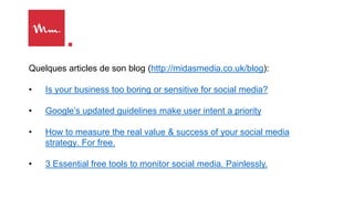 Quelques articles de son blog (http://midasmedia.co.uk/blog):
• Is your business too boring or sensitive for social media?
• Google’s updated guidelines make user intent a priority
• How to measure the real value & success of your social media
strategy. For free.
• 3 Essential free tools to monitor social media. Painlessly.
 