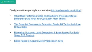 Quelques articles partagés sur leur site (http://midasmedia.co.uk/blog):
• What High Performing Sales and Marketing Professionals Do
Differently (And What You Can Learn From Them)
• The Essential Ecommerce Promotion Guide: 80 Tactics that drive
Online Sales
• Revealing Outbound Lead Generation & Sales Issues For Early
Stage B2B Startups
• Sales Hacks to Acquire More Prospects in 2016
 