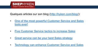 Quelques articles sur son blog (http://hyken.com/blog/):
• One of the most powerful Customer Service and Sales
tools ever!
• Five Customer Service tactics to increase Sales
• Great service can be your best Sales strategy
• Technology can enhance Customer Service and Sales
 