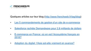 Quelques articles sur leur blog (http://www.frenchweb.fr/tag/blog)
• Les 5 commandements de gestion d’un site de e-commerce
• Salesforce rachète Demandware pour 2,8 milliards de dollars
• E-commerce en France: où en est l’écosystème français en
2016?
• Adoption du digital: l’Asie est-elle vraiment en avance?
 