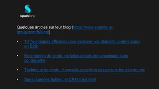 Quelques articles sur leur blog (https://www.sparklane-
group.com/fr/blog/)
• 10 Techniques efficaces pour exploser vos objectifs commerciaux
en B2B!
• En entretien de vente, ne faites jamais de concession sans
contrepartie
• Technique de vente: 3 conseils pour faire passer une hausse de prix
• Sans données fiables, le CRM n’est rien!
 