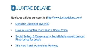 Quelques articles sur son site (http://www.juntaedelane.com/)
• Does my Customer love me?
• How to strenghten your Brand’s Social Voice
• Social Selling: 3 Reasons why Social Media should be your
First source for Leads
• The New Retail Purchasing Pathway
 