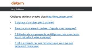 Quelques articles sur notre blog (http://blog.dexem.com/)
• 5 signaux d’un client prêt à acheter!
• Savez-vous vraiment combien d’appels vous manquez?
• 3 Attitudes de vos prospects au téléphone que vous devez
savoir décoder à votre avantage!
• 5 refus exprimés par vos prospects que vous pouvez
facilement contourner
 