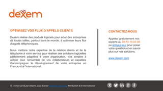 CONTACTEZ-NOUS
Appelez gratuitement nos
experts au 09.70.14.03.06
ou écrivez-leur pour poser
votre question et en savoir
plus sur nos solutions.
www.dexem.com
OPTIMISEZ VOS FLUX D’APPELS CLIENTS
Dexem réalise des produits logiciels pour aider des entreprises
de toutes tailles, partout dans le monde, à optimiser leurs flux
d’appels téléphoniques.
Nous mettons notre expertise de la relation clients et de la
téléphonie à votre service pour réaliser des solutions logicielles
parfaitement adaptées à votre organisation, très simples à
utiliser pour l’ensemble de vos collaborateurs et capables
d’accompagner le développement de votre entreprise en
France et à l’international.
© créé en 2016 par Dexem, sous licence Creative Commons Attribution 4.0 International
 