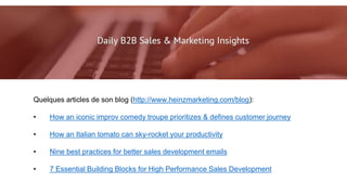 Quelques articles de son blog (http://www.heinzmarketing.com/blog):
• How an iconic improv comedy troupe prioritizes & defines customer journey
• How an Italian tomato can sky-rocket your productivity
• Nine best practices for better sales development emails
• 7 Essential Building Blocks for High Performance Sales Development
 