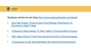 Quelques articles de son blog (http://www.jackkosakowski.com/blog/):
• Don’t Be Fooled. There Is Only One Strategy That Works To
Succeed in Sales Today
• 5 Reasons Sales Needs To Add Twitter In Social Selling Process
• Why Sales Should Treat Their Social Feed Like A Drip Campaign
• 5 Questions To Ask Yourself Before You Build A Personal Brand
 