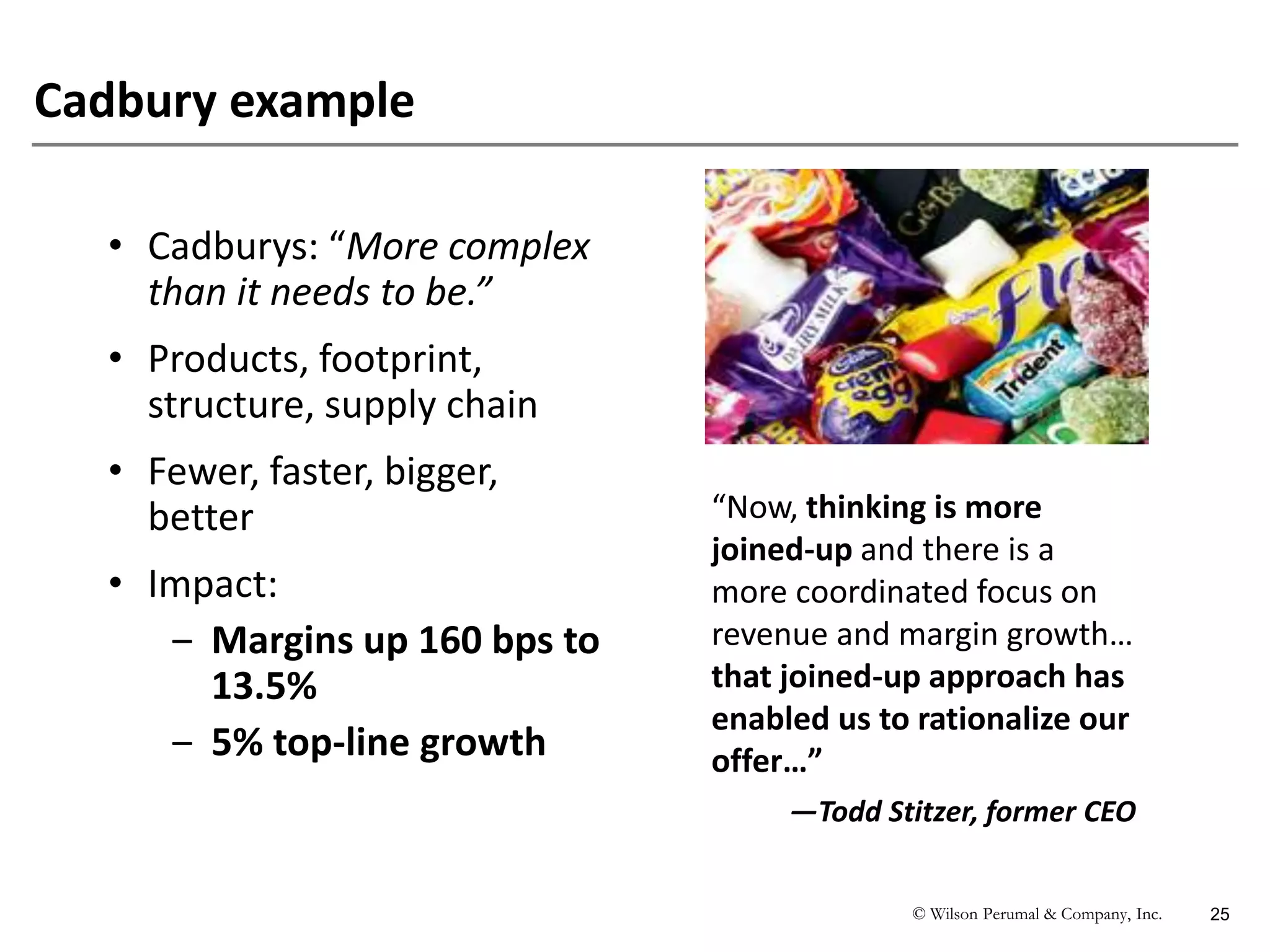 © Wilson Perumal & Company, Inc. 25
Cadbury example
“Now, thinking is more
joined-up and there is a
more coordinated focus on
revenue and margin growth…
that joined-up approach has
enabled us to rationalize our
offer…”
—Todd Stitzer, former CEO
• Cadburys: “More complex
than it needs to be.”
• Products, footprint,
structure, supply chain
• Fewer, faster, bigger,
better
• Impact:
‒ Margins up 160 bps to
13.5%
‒ 5% top-line growth
 