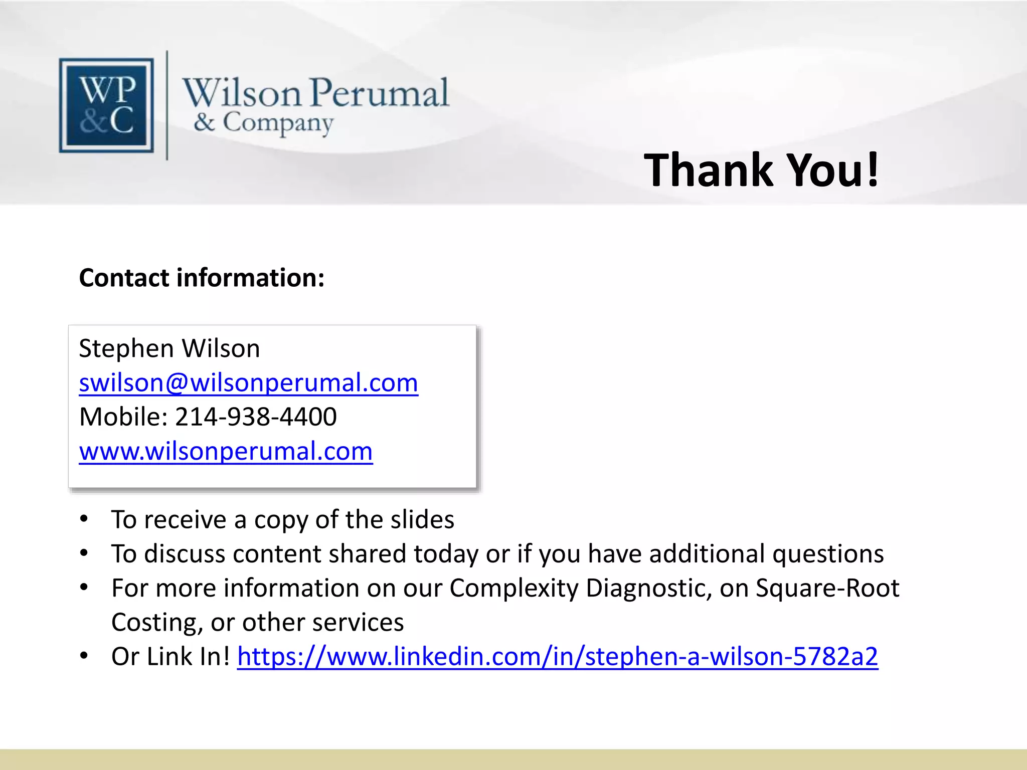 Stephen Wilson
swilson@wilsonperumal.com
Mobile: 214-938-4400
www.wilsonperumal.com
Contact information:
• To receive a copy of the slides
• To discuss content shared today or if you have additional questions
• For more information on our Complexity Diagnostic, on Square-Root
Costing, or other services
• Or Link In! https://www.linkedin.com/in/stephen-a-wilson-5782a2
Thank You!
 
