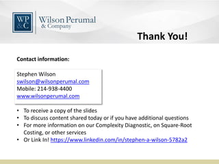 Stephen Wilson
swilson@wilsonperumal.com
Mobile: 214-938-4400
www.wilsonperumal.com
Contact information:
• To receive a copy of the slides
• To discuss content shared today or if you have additional questions
• For more information on our Complexity Diagnostic, on Square-Root
Costing, or other services
• Or Link In! https://www.linkedin.com/in/stephen-a-wilson-5782a2
Thank You!
 