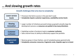 Wilson Perumal & Company, Inc. 7
… And slowing growth rates
Slowing
innovation
Fragmented
scale
• Revenue grows in linear fashion, cost of complexity grows geometrically
• Complexity consumes resources, fragments scale, impedes opp to re-invest
Customer
confusion
• Exploding number of products leads to customer confusion
• Sales channel loses its ability to effectively support the portfolio
• Larger number of initiatives pursued to keep up growth actually clogs the
development process as resources are pulled in too many directions
Lower service
levels
• Processes that led to success in the past don’t scale
• Complexity impairs customer experience, availability service levels
Growth challenges that arise due to complexity:
 