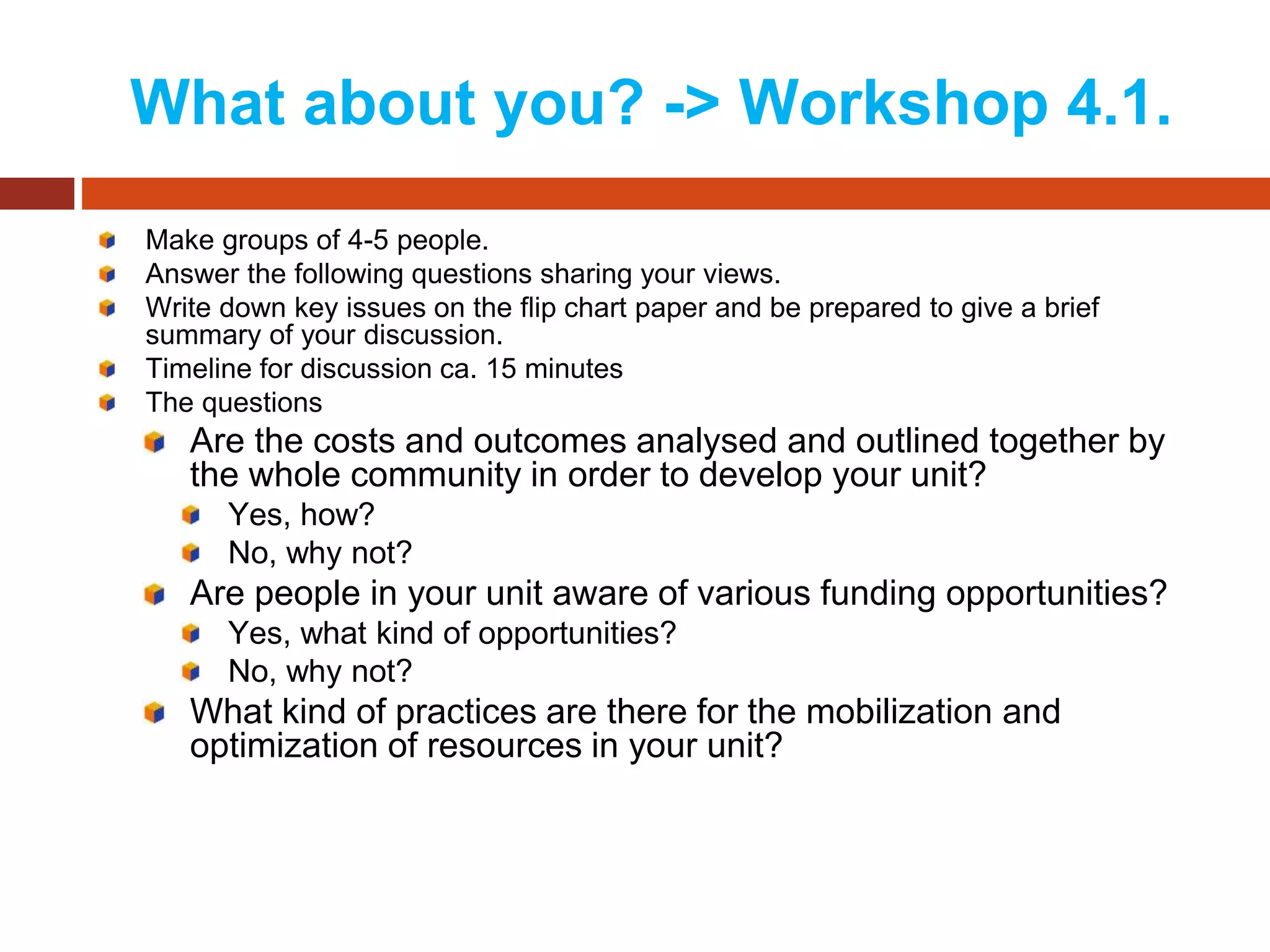What about you? -> Workshop 4.1.
Make groups of 4-5 people.
Answer the following questions sharing your views.
Write down key issues on the flip chart paper and be prepared to give a brief
summary of your discussion.
Timeline for discussion ca. 15 minutes
The questions
Are the costs and outcomes analysed and outlined together by
the whole community in order to develop your unit?
Yes, how?
No, why not?
Are people in your unit aware of various funding opportunities?
Yes, what kind of opportunities?
No, why not?
What kind of practices are there for the mobilization and
optimization of resources in your unit?
 