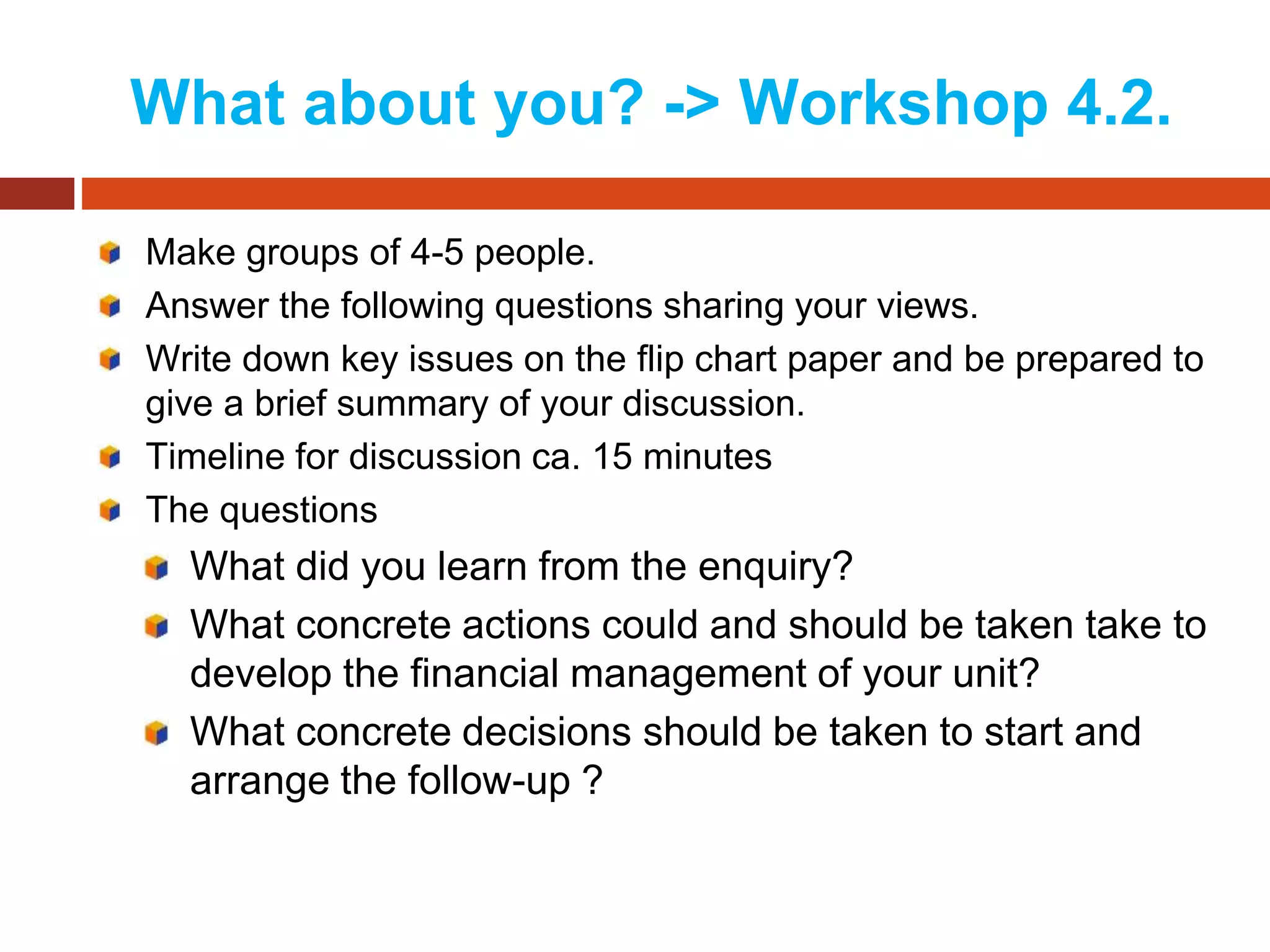 What about you? -> Workshop 4.2.
Make groups of 4-5 people.
Answer the following questions sharing your views.
Write down key issues on the flip chart paper and be prepared to
give a brief summary of your discussion.
Timeline for discussion ca. 15 minutes
The questions
What did you learn from the enquiry?
What concrete actions could and should be taken take to
develop the financial management of your unit?
What concrete decisions should be taken to start and
arrange the follow-up ?
 