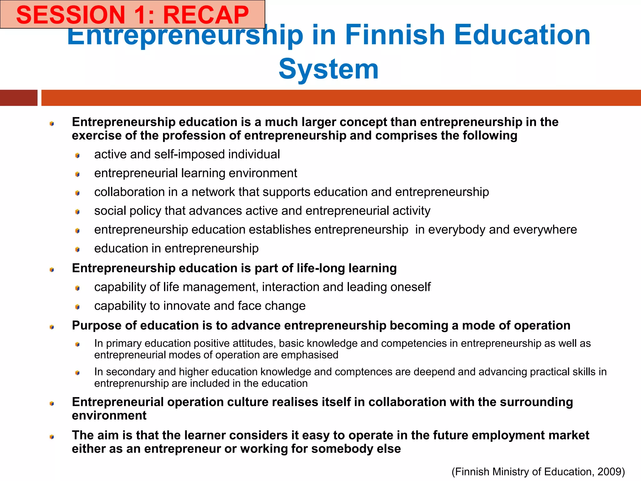 (Finnish Ministry of Education, 2009)
Entrepreneurship in Finnish Education
System
Entrepreneurship education is a much larger concept than entrepreneurship in the
exercise of the profession of entrepreneurship and comprises the following
active and self-imposed individual
entrepreneurial learning environment
collaboration in a network that supports education and entrepreneurship
social policy that advances active and entrepreneurial activity
entrepreneurship education establishes entrepreneurship in everybody and everywhere
education in entrepreneurship
Entrepreneurship education is part of life-long learning
capability of life management, interaction and leading oneself
capability to innovate and face change
Purpose of education is to advance entrepreneurship becoming a mode of operation
In primary education positive attitudes, basic knowledge and competencies in entrepreneurship as well as
entrepreneurial modes of operation are emphasised
In secondary and higher education knowledge and comptences are deepend and advancing practical skills in
entreprenurship are included in the education
Entrepreneurial operation culture realises itself in collaboration with the surrounding
environment
The aim is that the learner considers it easy to operate in the future employment market
either as an entrepreneur or working for somebody else
SESSION 1: RECAP
 