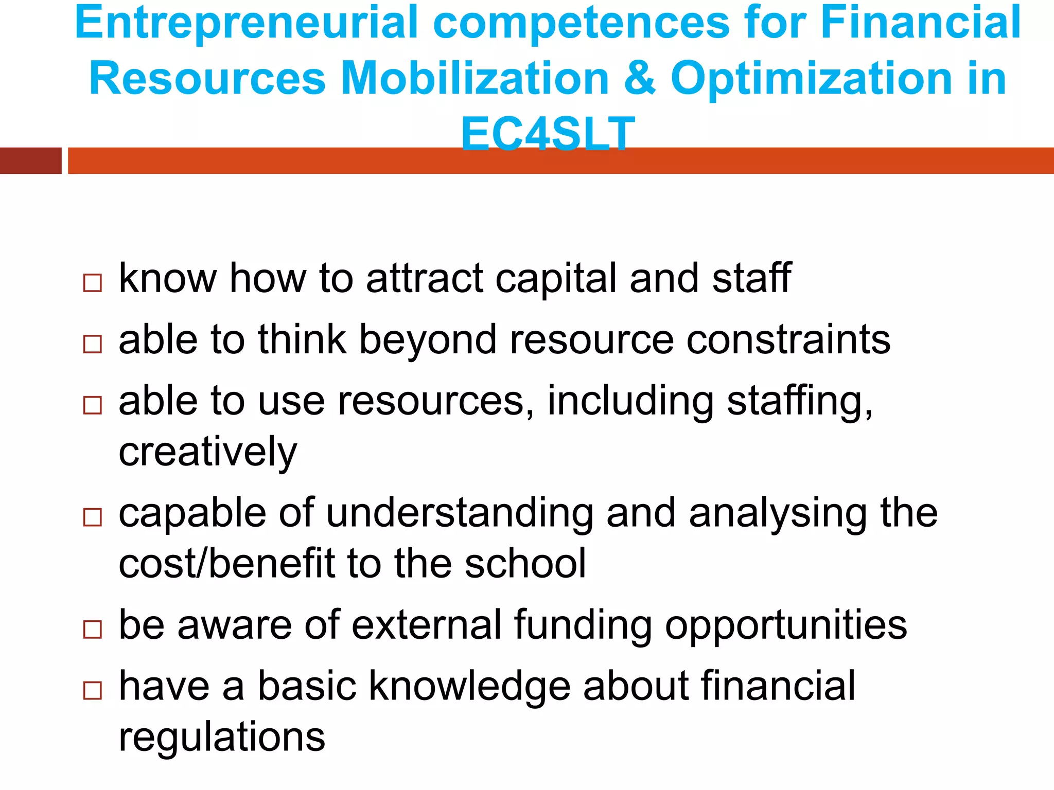 Entrepreneurial competences for Financial
Resources Mobilization & Optimization in
EC4SLT
 know how to attract capital and staff
 able to think beyond resource constraints
 able to use resources, including staffing,
creatively
 capable of understanding and analysing the
cost/benefit to the school
 be aware of external funding opportunities
 have a basic knowledge about financial
regulations
 