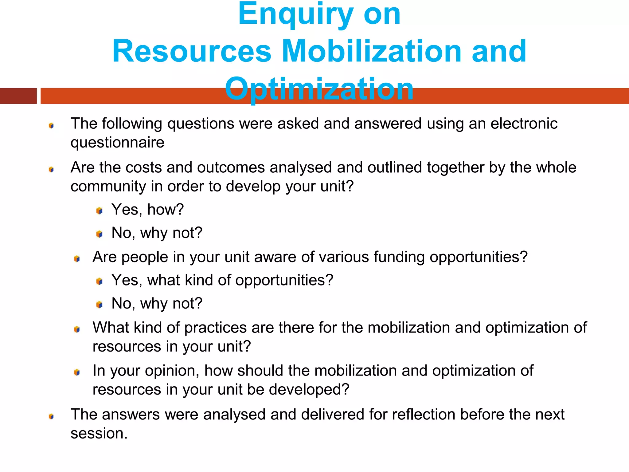 Enquiry on
Resources Mobilization and
Optimization
The following questions were asked and answered using an electronic
questionnaire
Are the costs and outcomes analysed and outlined together by the whole
community in order to develop your unit?
Yes, how?
No, why not?
Are people in your unit aware of various funding opportunities?
Yes, what kind of opportunities?
No, why not?
What kind of practices are there for the mobilization and optimization of
resources in your unit?
In your opinion, how should the mobilization and optimization of
resources in your unit be developed?
The answers were analysed and delivered for reflection before the next
session.
 