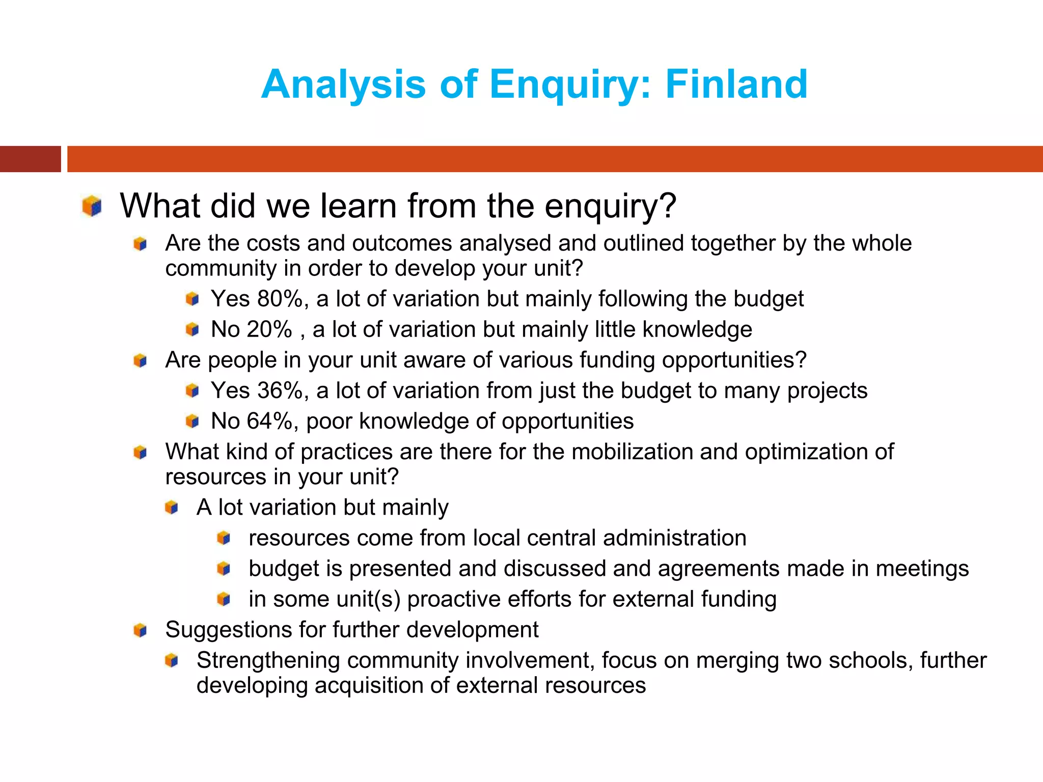 Analysis of Enquiry: Finland
What did we learn from the enquiry?
Are the costs and outcomes analysed and outlined together by the whole
community in order to develop your unit?
Yes 80%, a lot of variation but mainly following the budget
No 20% , a lot of variation but mainly little knowledge
Are people in your unit aware of various funding opportunities?
Yes 36%, a lot of variation from just the budget to many projects
No 64%, poor knowledge of opportunities
What kind of practices are there for the mobilization and optimization of
resources in your unit?
A lot variation but mainly
resources come from local central administration
budget is presented and discussed and agreements made in meetings
in some unit(s) proactive efforts for external funding
Suggestions for further development
Strengthening community involvement, focus on merging two schools, further
developing acquisition of external resources
 